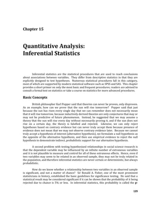 129
Chapter 15
Quantitative Analysis:
Inferential Statistics
Inferential statistics are the statistical procedures that are used to reach conclusions
about associations between variables. They differ from descriptive statistics in that they are
explicitly designed to test hypotheses. Numerous statistical procedures fall in this category,
most of which are supported by modern statistical software such as SPSS and SAS. This chapter
provides a short primer on only the most basic and frequent procedures; readers are advised to
consult a formal text on statistics or take a course on statistics for more advanced procedures.
Basic Concepts
British philosopher Karl Popper said that theories can never be proven, only disproven.
As an example, how can we prove that the sun will rise tomorrow? Popper said that just
because the sun has risen every single day that we can remember does not necessarily mean
that it will rise tomorrow, because inductively derived theories are only conjectures that may or
may not be predictive of future phenomenon. Instead, he suggested that we may assume a
theory that the sun will rise every day without necessarily proving it, and if the sun does not
rise on a certain day, the theory is falsified and rejected. Likewise, we can only reject
hypotheses based on contrary evidence but can never truly accept them because presence of
evidence does not mean that we may not observe contrary evidence later. Because we cannot
truly accept a hypothesis of interest (alternative hypothesis), we formulate a null hypothesis as
the opposite of the alternative hypothesis, and then use empirical evidence to reject the null
hypothesis to demonstrate indirect, probabilistic support for our alternative hypothesis.
A second problem with testing hypothesized relationships in social science research is
that the dependent variable may be influenced by an infinite number of extraneous variables
and it is not plausible to measure and control for all of these extraneous effects. Hence, even if
two variables may seem to be related in an observed sample, they may not be truly related in
the population, and therefore inferential statistics are never certain or deterministic, but always
probabilistic.
How do we know whether a relationship between two variables in an observed sample
is significant, and not a matter of chance? Sir Ronald A. Fisher, one of the most prominent
statisticians in history, established the basic guidelines for significance testing. He said that a
statistical result may be considered significant if it can be shown that the probability of it being
rejected due to chance is 5% or less. In inferential statistics, this probability is called the p-
 