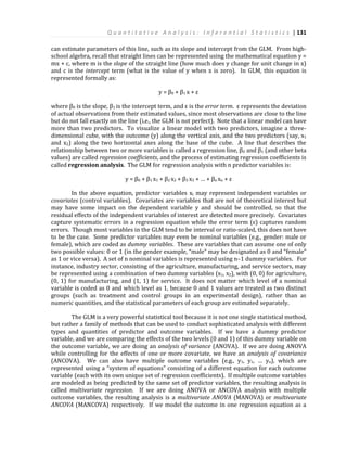 Q u a n t i t a t i v e A n a l y s i s : I n f e r e n t i a l S t a t i s t i c s | 131
can estimate parameters of this line, such as its slope and intercept from the GLM. From high-
school algebra, recall that straight lines can be represented using the mathematical equation y =
mx + c, where m is the slope of the straight line (how much does y change for unit change in x)
and c is the intercept term (what is the value of y when x is zero). In GLM, this equation is
represented formally as:
y = β0 + β1 x + ε
where β0 is the slope, β1 is the intercept term, and ε is the error term. ε represents the deviation
of actual observations from their estimated values, since most observations are close to the line
but do not fall exactly on the line (i.e., the GLM is not perfect). Note that a linear model can have
more than two predictors. To visualize a linear model with two predictors, imagine a three-
dimensional cube, with the outcome (y) along the vertical axis, and the two predictors (say, x1
and x2) along the two horizontal axes along the base of the cube. A line that describes the
relationship between two or more variables is called a regression line, β0 and β1 (and other beta
values) are called regression coefficients, and the process of estimating regression coefficients is
called regression analysis. The GLM for regression analysis with n predictor variables is:
y = β0 + β1 x1 + β2 x2 + β3 x3 + … + βn xn + ε
In the above equation, predictor variables xi may represent independent variables or
covariates (control variables). Covariates are variables that are not of theoretical interest but
may have some impact on the dependent variable y and should be controlled, so that the
residual effects of the independent variables of interest are detected more precisely. Covariates
capture systematic errors in a regression equation while the error term (ε) captures random
errors. Though most variables in the GLM tend to be interval or ratio-scaled, this does not have
to be the case. Some predictor variables may even be nominal variables (e.g., gender: male or
female), which are coded as dummy variables. These are variables that can assume one of only
two possible values: 0 or 1 (in the gender example, “male” may be designated as 0 and “female”
as 1 or vice versa). A set of n nominal variables is represented using n–1 dummy variables. For
instance, industry sector, consisting of the agriculture, manufacturing, and service sectors, may
be represented using a combination of two dummy variables (x1, x2), with (0, 0) for agriculture,
(0, 1) for manufacturing, and (1, 1) for service. It does not matter which level of a nominal
variable is coded as 0 and which level as 1, because 0 and 1 values are treated as two distinct
groups (such as treatment and control groups in an experimental design), rather than as
numeric quantities, and the statistical parameters of each group are estimated separately.
The GLM is a very powerful statistical tool because it is not one single statistical method,
but rather a family of methods that can be used to conduct sophisticated analysis with different
types and quantities of predictor and outcome variables. If we have a dummy predictor
variable, and we are comparing the effects of the two levels (0 and 1) of this dummy variable on
the outcome variable, we are doing an analysis of variance (ANOVA). If we are doing ANOVA
while controlling for the effects of one or more covariate, we have an analysis of covariance
(ANCOVA). We can also have multiple outcome variables (e.g., y1, y1, … yn), which are
represented using a “system of equations” consisting of a different equation for each outcome
variable (each with its own unique set of regression coefficients). If multiple outcome variables
are modeled as being predicted by the same set of predictor variables, the resulting analysis is
called multivariate regression. If we are doing ANOVA or ANCOVA analysis with multiple
outcome variables, the resulting analysis is a multivariate ANOVA (MANOVA) or multivariate
ANCOVA (MANCOVA) respectively. If we model the outcome in one regression equation as a
 