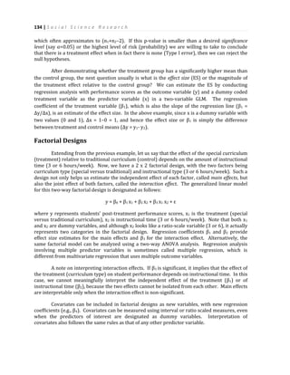 134 | S o c i a l S c i e n c e R e s e a r c h
which often approximates to (n1+n2–2). If this p-value is smaller than a desired significance
level (say α=0.05) or the highest level of risk (probability) we are willing to take to conclude
that there is a treatment effect when in fact there is none (Type I error), then we can reject the
null hypotheses.
After demonstrating whether the treatment group has a significantly higher mean than
the control group, the next question usually is what is the effect size (ES) or the magnitude of
the treatment effect relative to the control group? We can estimate the ES by conducting
regression analysis with performance scores as the outcome variable (y) and a dummy coded
treatment variable as the predictor variable (x) in a two-variable GLM. The regression
coefficient of the treatment variable (β1), which is also the slope of the regression line (β1 =
Δy/Δx), is an estimate of the effect size. In the above example, since x is a dummy variable with
two values (0 and 1), Δx = 1–0 = 1, and hence the effect size or β1 is simply the difference
between treatment and control means (Δy = y1- y2).
Factorial Designs
Extending from the previous example, let us say that the effect of the special curriculum
(treatment) relative to traditional curriculum (control) depends on the amount of instructional
time (3 or 6 hours/week). Now, we have a 2 x 2 factorial design, with the two factors being
curriculum type (special versus traditional) and instructional type (3 or 6 hours/week). Such a
design not only helps us estimate the independent effect of each factor, called main effects, but
also the joint effect of both factors, called the interaction effect. The generalized linear model
for this two-way factorial design is designated as follows:
y = β0 + β1 x1 + β2 x2 + β3 x1 x2 + ε
where y represents students’ post-treatment performance scores, x1 is the treatment (special
versus traditional curriculum), x2 is instructional time (3 or 6 hours/week). Note that both x1
and x2 are dummy variables, and although x2 looks like a ratio-scale variable (3 or 6), it actually
represents two categories in the factorial design. Regression coefficients β1 and β2 provide
effect size estimates for the main effects and β3 for the interaction effect. Alternatively, the
same factorial model can be analyzed using a two-way ANOVA analysis. Regression analysis
involving multiple predictor variables is sometimes called multiple regression, which is
different from multivariate regression that uses multiple outcome variables.
A note on interpreting interaction effects. If β3 is significant, it implies that the effect of
the treatment (curriculum type) on student performance depends on instructional time. In this
case, we cannot meaningfully interpret the independent effect of the treatment (β1) or of
instructional time (β2), because the two effects cannot be isolated from each other. Main effects
are interpretable only when the interaction effect is non-significant.
Covariates can be included in factorial designs as new variables, with new regression
coefficients (e.g., β4). Covariates can be measured using interval or ratio scaled measures, even
when the predictors of interest are designated as dummy variables. Interpretation of
covariates also follows the same rules as that of any other predictor variable.
 