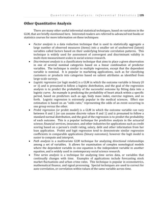 Q u a n t i t a t i v e A n a l y s i s : I n f e r e n t i a l S t a t i s t i c s | 135
Other Quantitative Analysis
There are many other useful inferential statistical techniques, based on variations in the
GLM, that are briefly mentioned here. Interested readers are referred to advanced text books or
statistics courses for more information on these techniques:
 Factor analysis is a data reduction technique that is used to statistically aggregate a
large number of observed measures (items) into a smaller set of unobserved (latent)
variables called factors based on their underlying bivariate correlation patterns. This
technique is widely used for assessment of convergent and discriminant validity in
multi-item measurement scales in social science research.
 Discriminant analysis is a classificatory technique that aims to place a given observation
in one of several nominal categories based on a linear combination of predictor
variables. The technique is similar to multiple regression, except that the dependent
variable is nominal. It is popular in marketing applications, such as for classifying
customers or products into categories based on salient attributes as identified from
large-scale surveys.
 Logistic regression (or logit model) is a GLM in which the outcome variable is binary (0
or 1) and is presumed to follow a logistic distribution, and the goal of the regression
analysis is to predict the probability of the successful outcome by fitting data into a
logistic curve. An example is predicting the probability of heart attack within a specific
period, based on predictors such as age, body mass index, exercise regimen, and so
forth. Logistic regression is extremely popular in the medical sciences. Effect size
estimation is based on an “odds ratio,” representing the odds of an event occurring in
one group versus the other.
 Probit regression (or probit model) is a GLM in which the outcome variable can vary
between 0 and 1 (or can assume discrete values 0 and 1) and is presumed to follow a
standard normal distribution, and the goal of the regression is to predict the probability
of each outcome. This is a popular technique for predictive analysis in the actuarial
science, financial services, insurance, and other industries for applications such as credit
scoring based on a person’s credit rating, salary, debt and other information from her
loan application. Probit and logit regression tend to demonstrate similar regression
coefficients in comparable applications (binary outcomes); however the logit model is
easier to compute and interpret.
 Path analysis is a multivariate GLM technique for analyzing directional relationships
among a set of variables. It allows for examination of complex nomological models
where the dependent variable in one equation is the independent variable in another
equation, and is widely used in contemporary social science research.
 Time series analysis is a technique for analyzing time series data, or variables that
continually changes with time. Examples of applications include forecasting stock
market fluctuations and urban crime rates. This technique is popular in econometrics,
mathematical finance, and signal processing. Special techniques are used to correct for
auto-correlation, or correlation within values of the same variable across time.
 