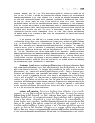 R e s e a r c h E t h i c s | 139
instance, two years after the Exxon Valdez supertanker spilled ten million barrels of crude oil
near the port of Valdez in Alaska, the communities suffering economic and environmental
damage commissioned a San Diego research firm to survey the affected households about
personal and embarrassing details about increased psychological problems in their family.
Because the cultural norms of many Native Americans made such public revelations
particularly painful and difficult, respondents were assured confidentiality of their responses.
When this evidence was presented to court, Exxon petitioned the court to subpoena the original
survey questionnaires (with identifying information) in order to cross-examine respondents
regarding their answers that they had given to interviewers under the protection of
confidentiality, and was granted that request. Luckily, the Exxon Valdez case was settled before
the victims were forced to testify in open court, but the potential for similar violations of
confidentiality still remains.
In one extreme case, Rick Scarce, a graduate student at Washington State University,
conducted participant observation studies of animal rights activists, and chronicled his findings
in a 1990 book called Ecowarriors: Understanding the Radical Environmental Movement. In
1993, Scarce was called before a grand jury to identify the activists he studied. The researcher
refused to answer grand jury questions, in keeping with his ethical obligations as a member of
the American Sociological Association, and was forced to spend 159 days at Spokane County
Jail. To protect themselves from travails similar to Rik Scarce, researchers should remove any
identifying information from documents and data files as soon as they are no longer necessary.
In 2002, the United States Department of Health and Human Services issued a “Certificate of
Confidentiality” to protect participants in research project from police and other authorities.
Not all research projects qualify for this protection, but this can provide an important support
for protecting participant confidentiality in many cases.
Disclosure. Usually, researchers have an obligation to provide some information about
their study to potential subjects before data collection to help them decide whether or not they
wish to participate in the study. For instance, who is conducting the study, for what purpose,
what outcomes are expected, and who will benefit from the results. However, in some cases,
disclosing such information may potentially bias subjects’ responses. For instance, if the
purpose of a study is to examine to what extent subjects will abandon their own views to
conform with “groupthink” and they participate in an experiment where they listen to others’
opinions on a topic before voicing their own, then disclosing the study’s purpose before the
experiment will likely sensitize subjects to the treatment. Under such circumstances, even if the
study’s purpose cannot be revealed before the study, it should be revealed in a debriefing
session immediately following the data collection process, with a list of potential riska or harm
borne by the participant during the experiment.
Analysis and reporting. Researchers also have ethical obligations to the scientific
community on how data is analyzed and reported in their study. Unexpected or negative
findings should be fully disclosed, even if they cast some doubt on the research design or the
findings. Similarly, many interesting relationships are discovered after a study is completed, by
chance or data mining. It is unethical to present such findings as the product of deliberate
design. In other words, hypotheses should not be designed in positivist research after the fact
based on the results of data analysis, because the role of data in such research is to test
hypotheses, and not build them. It is also unethical to “carve” their data into different segments
to prove or disprove their hypotheses of interest, or to generate multiple papers claiming
different data sets. Misrepresenting questionable claims as valid based on partial, incomplete,
or improper data analysis is also dishonest. Science progresses through openness and honesty,
 