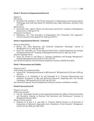 S a m p l e S y l l a b u s | 147
Week 5: Theories in Organizational Research
Chapter 4.
Why theory:
 Steinfield, C.W. and Fulk, J., "The Theory Imperative," in Organizations and Communications
Technology, Janet Fulk and Charles W. Steinfield (eds.), Sage Publications, Newbury Park,
CA, 1990.
Agency theory:
 Eisenhardt, K.M., "Agency Theory: An Assessment and Review," Academy of Management
Review (14:1), 1989, pp. 57-74.
Transaction cost theory:
 Williamson, O.E., "The Economics of Organization: The Transaction Cost Approach,"
American Journal of Sociology (87:3), 1981, pp. 548-577.
Week 6: Organizational Theories - Continued
Resource-based theory:
 Barney, J.B., "Firm Resources and Sustained Competitive Advantage," Journal of
Management (17:1), 1991, pp. 99-120.
 Priem, R.L. and Butler, J.E., "Is the Resource-Based 'View' a Useful Perspective for Strategic
Management Research?", Academy of Management Review (26:1), 2001, pp. 22-40.
Dynamic capability theory:
 Teece, D.J.; Pisano, G.; and Shuen, A., "Dynamic Capabilities and Strategic Management,"
Strategic Management Journal (18:7), 1997, 509-533.
Due: Research Proposal: Literature Review (with prior sections, modified if needed).
Week 7: Measurement and Validity
Chapters 6 and 7.
Scale validity and unidimensionality:
 Straub, D.W., "Validating Instruments in MIS Research," MIS Quarterly (13:2), June 1989, pp.
146-169.
 MacKenzie, S. B., Podsakoff, P. M., and Podsakoff, N. P., "Construct Measurement and
Validation Procedures in MIS and Behavioral Research: Integrating New and Existing
Techniques," MIS Quarterly (35:2), 2011, pp. 293-334.
Due: Research Proposal: Theory & Hypotheses (with prior sections, modified as needed).
Week 8: Survey Research
Chapters 5, 8, and 9.
Field survey exemplar:
 Tsai, W., "Knowledge Transfer in Intraorganizational Networks: Effects of Network Position
and Absorptive Capacity on Business Unit Innovation and Performance," Academy of
Management Review, 2001.
Biases in survey research:
 Malhotra, N. K, Kim, S. S., and Patil, A., "Common Method Variance in IS Research: A
Comparison of Alternative Approaches and a Reanalysis of Past Research," Management
Science (52:12), 2006, pp. 1865-1883.
 