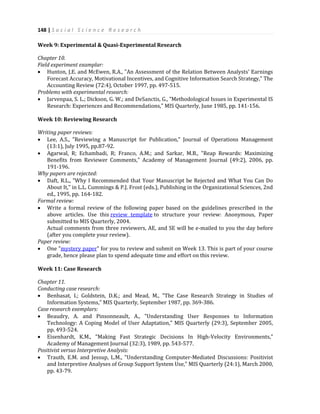 148 | S o c i a l S c i e n c e R e s e a r c h
Week 9: Experimental & Quasi-Experimental Research
Chapter 10.
Field experiment examplar:
 Hunton, J.E. and McEwen, R.A., "An Assessment of the Relation Between Analysts' Earnings
Forecast Accuracy, Motivational Incentives, and Cognitive Information Search Strategy," The
Accounting Review (72:4), October 1997, pp. 497-515.
Problems with experimental research:
 Jarvenpaa, S. L.; Dickson, G. W.; and DeSanctis, G., "Methodological Issues in Experimental IS
Research: Experiences and Recommendations," MIS Quarterly, June 1985, pp. 141-156.
Week 10: Reviewing Research
Writing paper reviews:
 Lee, A.S., "Reviewing a Manuscript for Publication," Journal of Operations Management
(13:1), July 1995, pp.87-92.
 Agarwal, R; Echambadi, R; Franco, A.M.; and Sarkar, M.B., "Reap Rewards: Maximizing
Benefits from Reviewer Comments," Academy of Management Journal (49:2), 2006, pp.
191-196.
Why papers are rejected:
 Daft, R.L., "Why I Recommended that Your Manuscript be Rejected and What You Can Do
About It," in L.L. Cummings & P.J. Frost (eds.), Publishing in the Organizational Sciences, 2nd
ed., 1995, pp. 164-182.
Formal review:
 Write a formal review of the following paper based on the guidelines prescribed in the
above articles. Use this review template to structure your review: Anonymous, Paper
submitted to MIS Quarterly, 2004.
Actual comments from three reviewers, AE, and SE will be e-mailed to you the day before
(after you complete your review).
Paper review:
 One "mystery paper" for you to review and submit on Week 13. This is part of your course
grade, hence please plan to spend adequate time and effort on this review.
Week 11: Case Research
Chapter 11.
Conducting case research:
 Benbasat, I.; Goldstein, D.K.; and Mead, M., "The Case Research Strategy in Studies of
Information Systems," MIS Quarterly, September 1987, pp. 369-386.
Case research exemplars:
 Beaudry, A. and Pinsonneault, A., "Understanding User Responses to Information
Technology: A Coping Model of User Adaptation," MIS Quarterly (29:3), September 2005,
pp. 493-524.
 Eisenhardt, K.M., "Making Fast Strategic Decisions In High-Velocity Environments,"
Academy of Management Journal (32:3), 1989, pp. 543-577.
Positivist versus Interpretive Analysis:
 Trauth, E.M. and Jessup, L.M., "Understanding Computer-Mediated Discussions: Positivist
and Interpretive Analyses of Group Support System Use," MIS Quarterly (24:1), March 2000,
pp. 43-79.
 