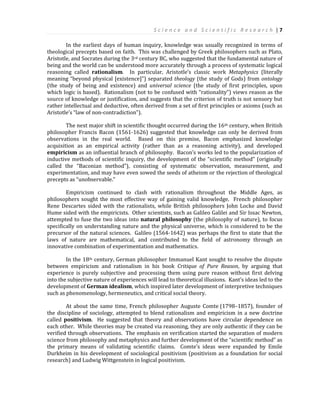 S c i e n c e a n d S c i e n t i f i c R e s e a r c h | 7
In the earliest days of human inquiry, knowledge was usually recognized in terms of
theological precepts based on faith. This was challenged by Greek philosophers such as Plato,
Aristotle, and Socrates during the 3rd century BC, who suggested that the fundamental nature of
being and the world can be understood more accurately through a process of systematic logical
reasoning called rationalism. In particular, Aristotle’s classic work Metaphysics (literally
meaning “beyond physical [existence]”) separated theology (the study of Gods) from ontology
(the study of being and existence) and universal science (the study of first principles, upon
which logic is based). Rationalism (not to be confused with “rationality”) views reason as the
source of knowledge or justification, and suggests that the criterion of truth is not sensory but
rather intellectual and deductive, often derived from a set of first principles or axioms (such as
Aristotle’s “law of non-contradiction”).
The next major shift in scientific thought occurred during the 16th century, when British
philosopher Francis Bacon (1561-1626) suggested that knowledge can only be derived from
observations in the real world. Based on this premise, Bacon emphasized knowledge
acquisition as an empirical activity (rather than as a reasoning activity), and developed
empiricism as an influential branch of philosophy. Bacon’s works led to the popularization of
inductive methods of scientific inquiry, the development of the “scientific method” (originally
called the “Baconian method”), consisting of systematic observation, measurement, and
experimentation, and may have even sowed the seeds of atheism or the rejection of theological
precepts as “unobservable.”
Empiricism continued to clash with rationalism throughout the Middle Ages, as
philosophers sought the most effective way of gaining valid knowledge. French philosopher
Rene Descartes sided with the rationalists, while British philosophers John Locke and David
Hume sided with the empiricists. Other scientists, such as Galileo Galilei and Sir Issac Newton,
attempted to fuse the two ideas into natural philosophy (the philosophy of nature), to focus
specifically on understanding nature and the physical universe, which is considered to be the
precursor of the natural sciences. Galileo (1564-1642) was perhaps the first to state that the
laws of nature are mathematical, and contributed to the field of astronomy through an
innovative combination of experimentation and mathematics.
In the 18th century, German philosopher Immanuel Kant sought to resolve the dispute
between empiricism and rationalism in his book Critique of Pure Reason, by arguing that
experience is purely subjective and processing them using pure reason without first delving
into the subjective nature of experiences will lead to theoretical illusions. Kant’s ideas led to the
development of German idealism, which inspired later development of interpretive techniques
such as phenomenology, hermeneutics, and critical social theory.
At about the same time, French philosopher Auguste Comte (1798–1857), founder of
the discipline of sociology, attempted to blend rationalism and empiricism in a new doctrine
called positivism. He suggested that theory and observations have circular dependence on
each other. While theories may be created via reasoning, they are only authentic if they can be
verified through observations. The emphasis on verification started the separation of modern
science from philosophy and metaphysics and further development of the “scientific method” as
the primary means of validating scientific claims. Comte’s ideas were expanded by Emile
Durkheim in his development of sociological positivism (positivism as a foundation for social
research) and Ludwig Wittgenstein in logical positivism.
 