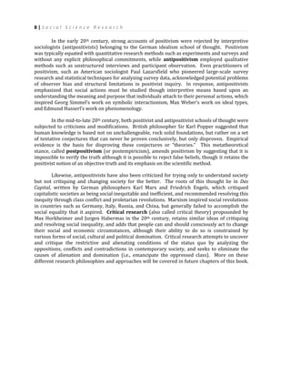 8 | S o c i a l S c i e n c e R e s e a r c h
In the early 20th century, strong accounts of positivism were rejected by interpretive
sociologists (antipositivists) belonging to the German idealism school of thought. Positivism
was typically equated with quantitative research methods such as experiments and surveys and
without any explicit philosophical commitments, while antipositivism employed qualitative
methods such as unstructured interviews and participant observation. Even practitioners of
positivism, such as American sociologist Paul Lazarsfield who pioneered large-scale survey
research and statistical techniques for analyzing survey data, acknowledged potential problems
of observer bias and structural limitations in positivist inquiry. In response, antipositivists
emphasized that social actions must be studied though interpretive means based upon an
understanding the meaning and purpose that individuals attach to their personal actions, which
inspired Georg Simmel’s work on symbolic interactionism, Max Weber’s work on ideal types,
and Edmund Husserl’s work on phenomenology.
In the mid-to-late 20th century, both positivist and antipositivist schools of thought were
subjected to criticisms and modifications. British philosopher Sir Karl Popper suggested that
human knowledge is based not on unchallengeable, rock solid foundations, but rather on a set
of tentative conjectures that can never be proven conclusively, but only disproven. Empirical
evidence is the basis for disproving these conjectures or “theories.” This metatheoretical
stance, called postpositivism (or postempiricism), amends positivism by suggesting that it is
impossible to verify the truth although it is possible to reject false beliefs, though it retains the
positivist notion of an objective truth and its emphasis on the scientific method.
Likewise, antipositivists have also been criticized for trying only to understand society
but not critiquing and changing society for the better. The roots of this thought lie in Das
Capital, written by German philosophers Karl Marx and Friedrich Engels, which critiqued
capitalistic societies as being social inequitable and inefficient, and recommended resolving this
inequity through class conflict and proletarian revolutions. Marxism inspired social revolutions
in countries such as Germany, Italy, Russia, and China, but generally failed to accomplish the
social equality that it aspired. Critical research (also called critical theory) propounded by
Max Horkheimer and Jurgen Habermas in the 20th century, retains similar ideas of critiquing
and resolving social inequality, and adds that people can and should consciously act to change
their social and economic circumstances, although their ability to do so is constrained by
various forms of social, cultural and political domination. Critical research attempts to uncover
and critique the restrictive and alienating conditions of the status quo by analyzing the
oppositions, conflicts and contradictions in contemporary society, and seeks to eliminate the
causes of alienation and domination (i.e., emancipate the oppressed class). More on these
different research philosophies and approaches will be covered in future chapters of this book.
 