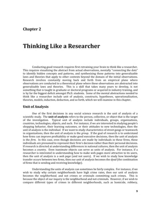 9
Chapter 2
Thinking Like a Researcher
Conducting good research requires first retraining your brain to think like a researcher.
This requires visualizing the abstract from actual observations, mentally “connecting the dots”
to identify hidden concepts and patterns, and synthesizing those patterns into generalizable
laws and theories that apply to other contexts beyond the domain of the initial observations.
Research involves constantly moving back and forth from an empirical plane where
observations are conducted to a theoretical plane where these observations are abstracted into
generalizable laws and theories. This is a skill that takes many years to develop, is not
something that is taught in graduate or doctoral programs or acquired in industry training, and
is by far the biggest deficit amongst Ph.D. students. Some of the mental abstractions needed to
think like a researcher include unit of analysis, constructs, hypotheses, operationalization,
theories, models, induction, deduction, and so forth, which we will examine in this chapter.
Unit of Analysis
One of the first decisions in any social science research is the unit of analysis of a
scientific study. The unit of analysis refers to the person, collective, or object that is the target
of the investigation. Typical unit of analysis include individuals, groups, organizations,
countries, technologies, objects, and such. For instance, if we are interested in studying people’s
shopping behavior, their learning outcomes, or their attitudes to new technologies, then the
unit of analysis is the individual. If we want to study characteristics of street gangs or teamwork
in organizations, then the unit of analysis is the group. If the goal of research is to understand
how firms can improve profitability or make good executive decisions, then the unit of analysis
is the firm. In this case, even though decisions are made by individuals in these firms, these
individuals are presumed to represent their firm’s decision rather than their personal decisions.
If research is directed at understanding differences in national cultures, then the unit of analysis
becomes a country. Even inanimate objects can serve as units of analysis. For instance, if a
researcher is interested in understanding how to make web pages more attractive to its users,
then the unit of analysis is a web page (and not users). If we wish to study how knowledge
transfer occurs between two firms, then our unit of analysis becomes the dyad (the combination
of firms that is sending and receiving knowledge).
Understanding the units of analysis can sometimes be fairly complex. For instance, if we
wish to study why certain neighborhoods have high crime rates, then our unit of analysis
becomes the neighborhood, and not crimes or criminals committing such crimes. This is
because the object of our inquiry is the neighborhood and not criminals. However, if we wish to
compare different types of crimes in different neighborhoods, such as homicide, robbery,
 