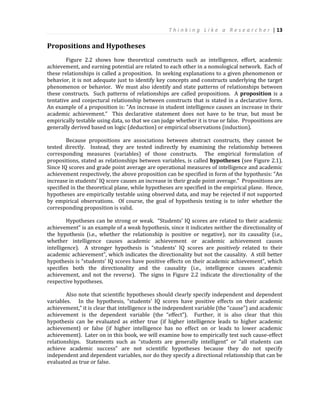 T h i n k i n g L i k e a R e s e a r c h e r | 13
Propositions and Hypotheses
Figure 2.2 shows how theoretical constructs such as intelligence, effort, academic
achievement, and earning potential are related to each other in a nomological network. Each of
these relationships is called a proposition. In seeking explanations to a given phenomenon or
behavior, it is not adequate just to identify key concepts and constructs underlying the target
phenomenon or behavior. We must also identify and state patterns of relationships between
these constructs. Such patterns of relationships are called propositions. A proposition is a
tentative and conjectural relationship between constructs that is stated in a declarative form.
An example of a proposition is: “An increase in student intelligence causes an increase in their
academic achievement.” This declarative statement does not have to be true, but must be
empirically testable using data, so that we can judge whether it is true or false. Propositions are
generally derived based on logic (deduction) or empirical observations (induction).
Because propositions are associations between abstract constructs, they cannot be
tested directly. Instead, they are tested indirectly by examining the relationship between
corresponding measures (variables) of those constructs. The empirical formulation of
propositions, stated as relationships between variables, is called hypotheses (see Figure 2.1).
Since IQ scores and grade point average are operational measures of intelligence and academic
achievement respectively, the above proposition can be specified in form of the hypothesis: “An
increase in students’ IQ score causes an increase in their grade point average.” Propositions are
specified in the theoretical plane, while hypotheses are specified in the empirical plane. Hence,
hypotheses are empirically testable using observed data, and may be rejected if not supported
by empirical observations. Of course, the goal of hypothesis testing is to infer whether the
corresponding proposition is valid.
Hypotheses can be strong or weak. “Students’ IQ scores are related to their academic
achievement” is an example of a weak hypothesis, since it indicates neither the directionality of
the hypothesis (i.e., whether the relationship is positive or negative), nor its causality (i.e.,
whether intelligence causes academic achievement or academic achievement causes
intelligence). A stronger hypothesis is “students’ IQ scores are positively related to their
academic achievement”, which indicates the directionality but not the causality. A still better
hypothesis is “students’ IQ scores have positive effects on their academic achievement”, which
specifies both the directionality and the causality (i.e., intelligence causes academic
achievement, and not the reverse). The signs in Figure 2.2 indicate the directionality of the
respective hypotheses.
Also note that scientific hypotheses should clearly specify independent and dependent
variables. In the hypothesis, “students’ IQ scores have positive effects on their academic
achievement,” it is clear that intelligence is the independent variable (the “cause”) and academic
achievement is the dependent variable (the “effect”). Further, it is also clear that this
hypothesis can be evaluated as either true (if higher intelligence leads to higher academic
achievement) or false (if higher intelligence has no effect on or leads to lower academic
achievement). Later on in this book, we will examine how to empirically test such cause-effect
relationships. Statements such as “students are generally intelligent” or “all students can
achieve academic success” are not scientific hypotheses because they do not specify
independent and dependent variables, nor do they specify a directional relationship that can be
evaluated as true or false.
 
