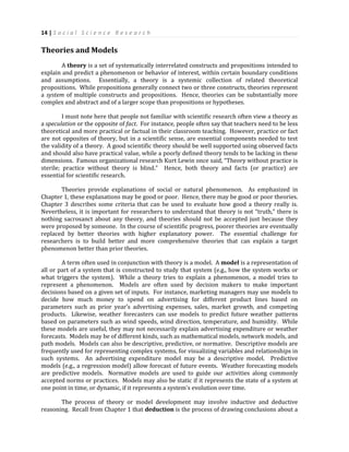 14 | S o c i a l S c i e n c e R e s e a r c h
Theories and Models
A theory is a set of systematically interrelated constructs and propositions intended to
explain and predict a phenomenon or behavior of interest, within certain boundary conditions
and assumptions. Essentially, a theory is a systemic collection of related theoretical
propositions. While propositions generally connect two or three constructs, theories represent
a system of multiple constructs and propositions. Hence, theories can be substantially more
complex and abstract and of a larger scope than propositions or hypotheses.
I must note here that people not familiar with scientific research often view a theory as
a speculation or the opposite of fact. For instance, people often say that teachers need to be less
theoretical and more practical or factual in their classroom teaching. However, practice or fact
are not opposites of theory, but in a scientific sense, are essential components needed to test
the validity of a theory. A good scientific theory should be well supported using observed facts
and should also have practical value, while a poorly defined theory tends to be lacking in these
dimensions. Famous organizational research Kurt Lewin once said, “Theory without practice is
sterile; practice without theory is blind.” Hence, both theory and facts (or practice) are
essential for scientific research.
Theories provide explanations of social or natural phenomenon. As emphasized in
Chapter 1, these explanations may be good or poor. Hence, there may be good or poor theories.
Chapter 3 describes some criteria that can be used to evaluate how good a theory really is.
Nevertheless, it is important for researchers to understand that theory is not “truth,” there is
nothing sacrosanct about any theory, and theories should not be accepted just because they
were proposed by someone. In the course of scientific progress, poorer theories are eventually
replaced by better theories with higher explanatory power. The essential challenge for
researchers is to build better and more comprehensive theories that can explain a target
phenomenon better than prior theories.
A term often used in conjunction with theory is a model. A model is a representation of
all or part of a system that is constructed to study that system (e.g., how the system works or
what triggers the system). While a theory tries to explain a phenomenon, a model tries to
represent a phenomenon. Models are often used by decision makers to make important
decisions based on a given set of inputs. For instance, marketing managers may use models to
decide how much money to spend on advertising for different product lines based on
parameters such as prior year’s advertising expenses, sales, market growth, and competing
products. Likewise, weather forecasters can use models to predict future weather patterns
based on parameters such as wind speeds, wind direction, temperature, and humidity. While
these models are useful, they may not necessarily explain advertising expenditure or weather
forecasts. Models may be of different kinds, such as mathematical models, network models, and
path models. Models can also be descriptive, predictive, or normative. Descriptive models are
frequently used for representing complex systems, for visualizing variables and relationships in
such systems. An advertising expenditure model may be a descriptive model. Predictive
models (e.g., a regression model) allow forecast of future events. Weather forecasting models
are predictive models. Normative models are used to guide our activities along commonly
accepted norms or practices. Models may also be static if it represents the state of a system at
one point in time, or dynamic, if it represents a system’s evolution over time.
The process of theory or model development may involve inductive and deductive
reasoning. Recall from Chapter 1 that deduction is the process of drawing conclusions about a
 