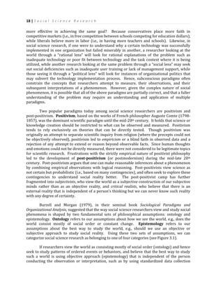 18 | S o c i a l S c i e n c e R e s e a r c h
more effective in achieving the same goal? Because conservatives place more faith in
competitive markets (i.e., in free competition between schools competing for education dollars),
while liberals believe more in labor (i.e., in having more teachers and schools). Likewise, in
social science research, if one were to understand why a certain technology was successfully
implemented in one organization but failed miserably in another, a researcher looking at the
world through a “rational lens” will look for rational explanations of the problem such as
inadequate technology or poor fit between technology and the task context where it is being
utilized, while another research looking at the same problem through a “social lens” may seek
out social deficiencies such as inadequate user training or lack of management support, while
those seeing it through a “political lens” will look for instances of organizational politics that
may subvert the technology implementation process. Hence, subconscious paradigms often
constrain the concepts that researchers attempt to measure, their observations, and their
subsequent interpretations of a phenomenon. However, given the complex nature of social
phenomenon, it is possible that all of the above paradigms are partially correct, and that a fuller
understanding of the problem may require an understanding and application of multiple
paradigms.
Two popular paradigms today among social science researchers are positivism and
post-positivism. Positivism, based on the works of French philosopher Auguste Comte (1798-
1857), was the dominant scientific paradigm until the mid-20th century. It holds that science or
knowledge creation should be restricted to what can be observed and measured. Positivism
tends to rely exclusively on theories that can be directly tested. Though positivism was
originally an attempt to separate scientific inquiry from religion (where the precepts could not
be objectively observed), positivism led to empiricism or a blind faith in observed data and a
rejection of any attempt to extend or reason beyond observable facts. Since human thoughts
and emotions could not be directly measured, there were not considered to be legitimate topics
for scientific research. Frustrations with the strictly empirical nature of positivist philosophy
led to the development of post-positivism (or postmodernism) during the mid-late 20th
century. Post-positivism argues that one can make reasonable inferences about a phenomenon
by combining empirical observations with logical reasoning. Post-positivists view science as
not certain but probabilistic (i.e., based on many contingencies), and often seek to explore these
contingencies to understand social reality better. The post-positivist camp has further
fragmented into subjectivists, who view the world as a subjective construction of our subjective
minds rather than as an objective reality, and critical realists, who believe that there is an
external reality that is independent of a person’s thinking but we can never know such reality
with any degree of certainty.
Burrell and Morgan (1979), in their seminal book Sociological Paradigms and
Organizational Analysis, suggested that the way social science researchers view and study social
phenomena is shaped by two fundamental sets of philosophical assumptions: ontology and
epistemology. Ontology refers to our assumptions about how we see the world, e.g., does the
world consist mostly of social order or constant change. Epistemology refers to our
assumptions about the best way to study the world, e.g., should we use an objective or
subjective approach to study social reality. Using these two sets of assumptions, we can
categorize social science research as belonging to one of four categories (see Figure 3.1).
If researchers view the world as consisting mostly of social order (ontology) and hence
seek to study patterns of ordered events or behaviors, and believe that the best way to study
such a world is using objective approach (epistemology) that is independent of the person
conducting the observation or interpretation, such as by using standardized data collection
 