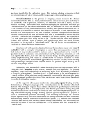 22 | S o c i a l S c i e n c e R e s e a r c h
questions identified in the exploration phase. This includes selecting a research method,
operationalizing constructs of interest, and devising an appropriate sampling strategy.
Operationalization is the process of designing precise measures for abstract
theoretical constructs. This is a major problem in social science research, given that many of
the constructs, such as prejudice, alienation, and liberalism are hard to define, let alone
measure accurately. Operationalization starts with specifying an “operational definition” (or
“conceptualization”) of the constructs of interest. Next, the researcher can search the literature
to see if there are existing prevalidated measures matching their operational definition that can
be used directly or modified to measure their constructs of interest. If such measures are not
available or if existing measures are poor or reflect a different conceptualization than that
intended by the researcher, new instruments may have to be designed for measuring those
constructs. This means specifying exactly how exactly the desired construct will be measured
(e.g., how many items, what items, and so forth). This can easily be a long and laborious
process, with multiple rounds of pretests and modifications before the newly designed
instrument can be accepted as “scientifically valid.” We will discuss operationalization of
constructs in a future chapter on measurement.
Simultaneously with operationalization, the researcher must also decide what research
method they wish to employ for collecting data to address their research questions of interest.
Such methods may include quantitative methods such as experiments or survey research or
qualitative methods such as case research or action research, or possibly a combination of both.
If an experiment is desired, then what is the experimental design? If survey, do you plan a mail
survey, telephone survey, web survey, or a combination? For complex, uncertain, and multi-
faceted social phenomena, multi-method approaches may be more suitable, which may help
leverage the unique strengths of each research method and generate insights that may not be
obtained using a single method.
Researchers must also carefully choose the target population from which they wish to
collect data, and a sampling strategy to select a sample from that population. For instance,
should they survey individuals or firms or workgroups within firms? What types of individuals
or firms they wish to target? Sampling strategy is closely related to the unit of analysis in a
research problem. While selecting a sample, reasonable care should be taken to avoid a biased
sample (e.g., sample based on convenience) that may generate biased observations. Sampling is
covered in depth in a later chapter.
At this stage, it is often a good idea to write a research proposal detailing all of the
decisions made in the preceding stages of the research process and the rationale behind each
decision. This multi-part proposal should address what research questions you wish to study
and why, the prior state of knowledge in this area, theories you wish to employ along with
hypotheses to be tested, how to measure constructs, what research method to be employed and
why, and desired sampling strategy. Funding agencies typically require such a proposal in
order to select the best proposals for funding. Even if funding is not sought for a research
project, a proposal may serve as a useful vehicle for seeking feedback from other researchers
and identifying potential problems with the research project (e.g., whether some important
constructs were missing from the study) before starting data collection. This initial feedback is
invaluable because it is often too late to correct critical problems after data is collected in a
research study.
 