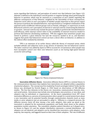 T h e o r i e s i n S c i e n t i f i c R e s e a r c h | 31
norm regarding that behavior, and perception of control over that behavior (see Figure 4.2).
Attitude is defined as the individual's overall positive or negative feelings about performing the
behavior in question, which may be assessed as a summation of one's beliefs regarding the
different consequences of that behavior, weighted by the desirability of those consequences.
Subjective norm refers to one’s perception of whether people important to that person expect
the person to perform the intended behavior, and represented as a weighted combination of the
expected norms of different referent groups such as friends, colleagues, or supervisors at work.
Behavioral control is one's perception of internal or external controls constraining the behavior
in question. Internal controls may include the person’s ability to perform the intended behavior
(self-efficacy), while external control refers to the availability of external resources needed to
perform that behavior (facilitating conditions). TPB also suggests that sometimes people may
intend to perform a given behavior but lack the resources needed to do so, and therefore
suggests that posits that behavioral control can have a direct effect on behavior, in addition to
the indirect effect mediated by intention.
TPB is an extension of an earlier theory called the theory of reasoned action, which
included attitude and subjective norm as key drivers of intention, but not behavioral control.
The latter construct was added by Ajzen in TPB to account for circumstances when people may
have incomplete control over their own behaviors (such as not having high-speed Internet
access for web surfing).
Figure 4.2. Theory of planned behavior
Innovation diffusion theory. Innovation diffusion theory (IDT) is a seminal theory in
the communications literature that explains how innovations are adopted within a population
of potential adopters. The concept was first studied by French sociologist Gabriel Tarde, but the
theory was developed by Everett Rogers in 1962 based on observations of 508 diffusion
studies. The four key elements in this theory are: innovation, communication channels, time,
and social system. Innovations may include new technologies, new practices, or new ideas, and
adopters may be individuals or organizations. At the macro (population) level, IDT views
innovation diffusion as a process of communication where people in a social system learn about
a new innovation and its potential benefits through communication channels (such as mass
media or prior adopters) and are persuaded to adopt it. Diffusion is a temporal process; the
diffusion process starts off slow among a few early adopters, then picks up speed as the
innovation is adopted by the mainstream population, and finally slows down as the adopter
population reaches saturation. The cumulative adoption pattern therefore an S-shaped curve,
as shown in Figure 4.3, and the adopter distribution represents a normal distribution. All
adopters are not identical, and adopters can be classified into innovators, early adopters, early
majority, late majority, and laggards based on their time of their adoption. The rate of diffusion
 