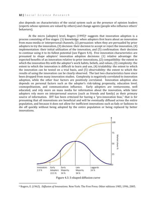 32 | S o c i a l S c i e n c e R e s e a r c h
also depends on characteristics of the social system such as the presence of opinion leaders
(experts whose opinions are valued by others) and change agents (people who influence others’
behaviors).
At the micro (adopter) level, Rogers (1995)6 suggests that innovation adoption is a
process consisting of five stages: (1) knowledge: when adopters first learn about an innovation
from mass-media or interpersonal channels, (2) persuasion: when they are persuaded by prior
adopters to try the innovation, (3) decision: their decision to accept or reject the innovation, (4)
implementation: their initial utilization of the innovation, and (5) confirmation: their decision
to continue using it to its fullest potential (see Figure 4.4). Five innovation characteristics are
presumed to shape adopters’ innovation adoption decisions: (1) relative advantage: the
expected benefits of an innovation relative to prior innovations, (2) compatibility: the extent to
which the innovation fits with the adopter’s work habits, beliefs, and values, (3) complexity: the
extent to which the innovation is difficult to learn and use, (4) trialability: the extent to which
the innovation can be tested on a trial basis, and (5) observability: the extent to which the
results of using the innovation can be clearly observed. The last two characteristics have since
been dropped from many innovation studies. Complexity is negatively correlated to innovation
adoption, while the other four factors are positively correlated. Innovation adoption also
depends on personal factors such as the adopter’s risk-taking propensity, education level,
cosmopolitanism, and communication influence. Early adopters are venturesome, well
educated, and rely more on mass media for information about the innovation, while later
adopters rely more on interpersonal sources (such as friends and family) as their primary
source of information. IDT has been criticized for having a “pro-innovation bias,” that is for
presuming that all innovations are beneficial and will be eventually diffused across the entire
population, and because it does not allow for inefficient innovations such as fads or fashions to
die off quickly without being adopted by the entire population or being replaced by better
innovations.
Figure 4.3. S-shaped diffusion curve
6 Rogers, E. (1962). Diffusion of Innovations. New York: The Free Press. Other editions 1983, 1996, 2005.
 