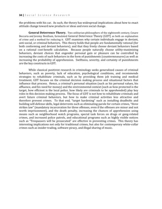 34 | S o c i a l S c i e n c e R e s e a r c h
the problems with his car. As such, the theory has widespread implications about how to enact
attitude change toward new products or ideas and even social change.
General Deterrence Theory. Two utilitarian philosophers of the eighteenth century, Cesare
Beccaria and Jeremy Bentham, formulated General Deterrence Theory (GDT) as both an explanation
of crime and a method for reducing it. GDT examines why certain individuals engage in deviant,
anti-social, or criminal behaviors. This theory holds that people are fundamentally rational (for
both conforming and deviant behaviors), and that they freely choose deviant behaviors based
on a rational cost-benefit calculation. Because people naturally choose utility-maximizing
behaviors, deviant choices that engender personal gain or pleasure can be controlled by
increasing the costs of such behaviors in the form of punishments (countermeasures) as well as
increasing the probability of apprehension. Swiftness, severity, and certainty of punishments
are the key constructs in GDT.
While classical positivist research in criminology seeks generalized causes of criminal
behaviors, such as poverty, lack of education, psychological conditions, and recommends
strategies to rehabilitate criminals, such as by providing them job training and medical
treatment, GDT focuses on the criminal decision making process and situational factors that
influence that process. Hence, a criminal’s personal situation (such as his personal values, his
affluence, and his need for money) and the environmental context (such as how protected is the
target, how efficient is the local police, how likely are criminals to be apprehended) play key
roles in this decision making process. The focus of GDT is not how to rehabilitate criminals and
avert future criminal behaviors, but how to make criminal activities less attractive and
therefore prevent crimes. To that end, “target hardening” such as installing deadbolts and
building self-defense skills, legal deterrents such as eliminating parole for certain crimes, “three
strikes law” (mandatory incarceration for three offenses, even if the offenses are minor and not
worth imprisonment), and the death penalty, increasing the chances of apprehension using
means such as neighborhood watch programs, special task forces on drugs or gang-related
crimes, and increased police patrols, and educational programs such as highly visible notices
such as “Trespassers will be prosecuted” are effective in preventing crimes. This theory has
interesting implications not only for traditional crimes, but also for contemporary white-collar
crimes such as insider trading, software piracy, and illegal sharing of music.
 