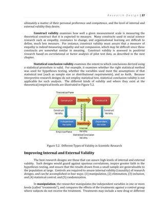 R e s e a r c h D e s i g n | 37
ultimately a matter of their personal preference and competence, and the level of internal and
external validity they desire.
Construct validity examines how well a given measurement scale is measuring the
theoretical construct that it is expected to measure. Many constructs used in social science
research such as empathy, resistance to change, and organizational learning are difficult to
define, much less measure. For instance, construct validity must assure that a measure of
empathy is indeed measuring empathy and not compassion, which may be difficult since these
constructs are somewhat similar in meaning. Construct validity is assessed in positivist
research based on correlational or factor analysis of pilot test data, as described in the next
chapter.
Statistical conclusion validity examines the extent to which conclusions derived using
a statistical procedure is valid. For example, it examines whether the right statistical method
was used for hypotheses testing, whether the variables used meet the assumptions of that
statistical test (such as sample size or distributional requirements), and so forth. Because
interpretive research designs do not employ statistical test, statistical conclusion validity is not
applicable for such analysis. The different kinds of validity and where they exist at the
theoretical/empirical levels are illustrated in Figure 5.2.
Figure 5.2. Different Types of Validity in Scientific Research
Improving Internal and External Validity
The best research designs are those that can assure high levels of internal and external
validity. Such designs would guard against spurious correlations, inspire greater faith in the
hypotheses testing, and ensure that the results drawn from a small sample are generalizable to
the population at large. Controls are required to assure internal validity (causality) of research
designs, and can be accomplished in four ways: (1) manipulation, (2) elimination, (3) inclusion,
and (4) statistical control, and (5) randomization.
In manipulation, the researcher manipulates the independent variables in one or more
levels (called “treatments”), and compares the effects of the treatments against a control group
where subjects do not receive the treatment. Treatments may include a new drug or different
 