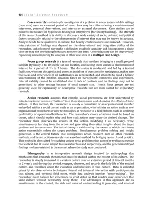 40 | S o c i a l S c i e n c e R e s e a r c h
Case research is an in-depth investigation of a problem in one or more real-life settings
(case sites) over an extended period of time. Data may be collected using a combination of
interviews, personal observations, and internal or external documents. Case studies can be
positivist in nature (for hypotheses testing) or interpretive (for theory building). The strength
of this research method is its ability to discover a wide variety of social, cultural, and political
factors potentially related to the phenomenon of interest that may not be known in advance.
Analysis tends to be qualitative in nature, but heavily contextualized and nuanced. However,
interpretation of findings may depend on the observational and integrative ability of the
researcher, lack of control may make it difficult to establish causality, and findings from a single
case site may not be readily generalized to other case sites. Generalizability can be improved by
replicating and comparing the analysis in other case sites in a multiple case design.
Focus group research is a type of research that involves bringing in a small group of
subjects (typically 6 to 10 people) at one location, and having them discuss a phenomenon of
interest for a period of 1.5 to 2 hours. The discussion is moderated and led by a trained
facilitator, who sets the agenda and poses an initial set of questions for participants, makes sure
that ideas and experiences of all participants are represented, and attempts to build a holistic
understanding of the problem situation based on participants’ comments and experiences.
Internal validity cannot be established due to lack of controls and the findings may not be
generalized to other settings because of small sample size. Hence, focus groups are not
generally used for explanatory or descriptive research, but are more suited for exploratory
research.
Action research assumes that complex social phenomena are best understood by
introducing interventions or “actions” into those phenomena and observing the effects of those
actions. In this method, the researcher is usually a consultant or an organizational member
embedded within a social context such as an organization, who initiates an action such as new
organizational procedures or new technologies, in response to a real problem such as declining
profitability or operational bottlenecks. The researcher’s choice of actions must be based on
theory, which should explain why and how such actions may cause the desired change. The
researcher then observes the results of that action, modifying it as necessary, while
simultaneously learning from the action and generating theoretical insights about the target
problem and interventions. The initial theory is validated by the extent to which the chosen
action successfully solves the target problem. Simultaneous problem solving and insight
generation is the central feature that distinguishes action research from all other research
methods, and hence, action research is an excellent method for bridging research and practice.
This method is also suited for studying unique social problems that cannot be replicated outside
that context, but it is also subject to researcher bias and subjectivity, and the generalizability of
findings is often restricted to the context where the study was conducted.
Ethnography is an interpretive research design inspired by anthropology that
emphasizes that research phenomenon must be studied within the context of its culture. The
researcher is deeply immersed in a certain culture over an extended period of time (8 months
to 2 years), and during that period, engages, observes, and records the daily life of the studied
culture, and theorizes about the evolution and behaviors in that culture. Data is collected
primarily via observational techniques, formal and informal interaction with participants in
that culture, and personal field notes, while data analysis involves “sense-making”. The
researcher must narrate her experience in great detail so that readers may experience that
same culture without necessarily being there. The advantages of this approach are its
sensitiveness to the context, the rich and nuanced understanding it generates, and minimal
 
