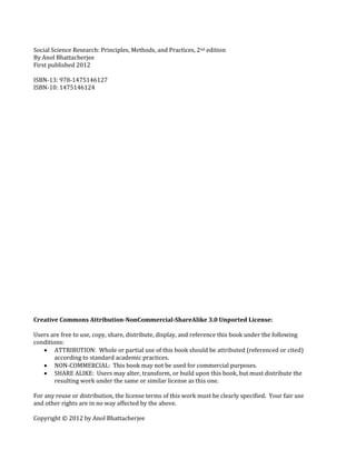 Social Science Research: Principles, Methods, and Practices, 2nd edition
By Anol Bhattacherjee
First published 2012
ISBN-13: 978-1475146127
ISBN-10: 1475146124
Creative Commons Attribution-NonCommercial-ShareAlike 3.0 Unported License:
Users are free to use, copy, share, distribute, display, and reference this book under the following
conditions:
 ATTRIBUTION: Whole or partial use of this book should be attributed (referenced or cited)
according to standard academic practices.
 NON-COMMERCIAL: This book may not be used for commercial purposes.
 SHARE ALIKE: Users may alter, transform, or build upon this book, but must distribute the
resulting work under the same or similar license as this one.
For any reuse or distribution, the license terms of this work must be clearly specified. Your fair use
and other rights are in no way affected by the above.
Copyright © 2012 by Anol Bhattacherjee
 