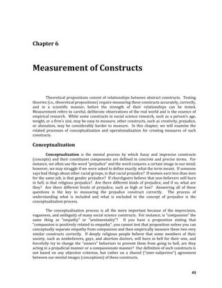 43
Chapter 6
Measurement of Constructs
Theoretical propositions consist of relationships between abstract constructs. Testing
theories (i.e., theoretical propositions) require measuring these constructs accurately, correctly,
and in a scientific manner, before the strength of their relationships can be tested.
Measurement refers to careful, deliberate observations of the real world and is the essence of
empirical research. While some constructs in social science research, such as a person’s age,
weight, or a firm’s size, may be easy to measure, other constructs, such as creativity, prejudice,
or alienation, may be considerably harder to measure. In this chapter, we will examine the
related processes of conceptualization and operationalization for creating measures of such
constructs.
Conceptualization
Conceptualization is the mental process by which fuzzy and imprecise constructs
(concepts) and their constituent components are defined in concrete and precise terms. For
instance, we often use the word “prejudice” and the word conjures a certain image in our mind;
however, we may struggle if we were asked to define exactly what the term meant. If someone
says bad things about other racial groups, is that racial prejudice? If women earn less than men
for the same job, is that gender prejudice? If churchgoers believe that non-believers will burn
in hell, is that religious prejudice? Are there different kinds of prejudice, and if so, what are
they? Are there different levels of prejudice, such as high or low? Answering all of these
questions is the key to measuring the prejudice construct correctly. The process of
understanding what is included and what is excluded in the concept of prejudice is the
conceptualization process.
The conceptualization process is all the more important because of the imprecision,
vagueness, and ambiguity of many social science constructs. For instance, is “compassion” the
same thing as “empathy” or “sentimentality”? If you have a proposition stating that
“compassion is positively related to empathy”, you cannot test that proposition unless you can
conceptually separate empathy from compassion and then empirically measure these two very
similar constructs correctly. If deeply religious people believe that some members of their
society, such as nonbelievers, gays, and abortion doctors, will burn in hell for their sins, and
forcefully try to change the “sinners” behaviors to prevent them from going to hell, are they
acting in a prejudicial manner or a compassionate manner? Our definition of such constructs is
not based on any objective criterion, but rather on a shared (“inter-subjective”) agreement
between our mental images (conceptions) of these constructs.
 