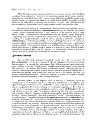 44 | S o c i a l S c i e n c e R e s e a r c h
While defining constructs such as prejudice or compassion, we must understand that
sometimes, these constructs are not real or can exist independently, but are simply imaginary
creations in our mind. For instance, there may be certain tribes in the world who lack prejudice
and who cannot even imagine what this concept entails. But in real life, we tend to treat this
concept as real. The process of regarding mental constructs as real is called reification, which is
central to defining constructs and identifying measurable variables for measuring them.
One important decision in conceptualizing constructs is specifying whether they are
unidimensional and multidimensional. Unidimensional constructs are those that are expected
to have a single underlying dimension. These constructs can be measured using a single
measure or test. Examples include simple constructs such as a person’s weight, wind speed,
and probably even complex constructs like self-esteem (if we conceptualize self-esteem as
consisting of a single dimension, which of course, may be a unrealistic assumption).
Multidimensional constructs consist of two or more underlying dimensions. For instance, if
we conceptualize a person’s academic aptitude as consisting of two dimensions – mathematical
and verbal ability – then academic aptitude is a multidimensional construct. Each of the
underlying dimensions in this case must be measured separately, say, using different tests for
mathematical and verbal ability, and the two scores can be combined, possibly in a weighted
manner, to create an overall value for the academic aptitude construct.
Operationalization
Once a theoretical construct is defined, exactly how do we measure it?
Operationalization refers to the process of developing indicators or items for measuring
these constructs. For instance, if an unobservable theoretical construct such as socioeconomic
status is defined as the level of family income, it can be operationalized using an indicator that
asks respondents the question: what is your annual family income? Given the high level of
subjectivity and imprecision inherent in social science constructs, we tend to measure most of
those constructs (except a few demographic constructs such as age, gender, education, and
income) using multiple indicators. This process allows us to examine the closeness amongst
these indicators as an assessment of their accuracy (reliability).
Indicators operate at the empirical level, in contrast to constructs, which are
conceptualized at the theoretical level. The combination of indicators at the empirical level
representing a given construct is called a variable. As noted in a previous chapter, variables
may be independent, dependent, mediating, or moderating, depending on how they are
employed in a research study. Also each indicator may have several attributes (or levels) and
each attribute represent a value. For instance, a “gender” variable may have two attributes:
male or female. Likewise, a customer satisfaction scale may be constructed to represent five
attributes: “strongly dissatisfied”, “somewhat dissatisfied”, “neutral”, “somewhat satisfied” and
“strongly satisfied”. Values of attributes may be quantitative (numeric) or qualitative (non-
numeric). Quantitative data can be analyzed using quantitative data analysis techniques, such
as regression or structural equation modeling, while qualitative data require qualitative data
analysis techniques, such as coding. Note that many variables in social science research are
qualitative, even when represented in a quantitative manner. For instance, we can create a
customer satisfaction indicator with five attributes: strongly dissatisfied, somewhat dissatisfied,
neutral, somewhat satisfied, and strongly satisfied, and assign numbers 1 through 5
respectively for these five attributes, so that we can use sophisticated statistical tools for
quantitative data analysis. However, note that the numbers are only labels associated with
 