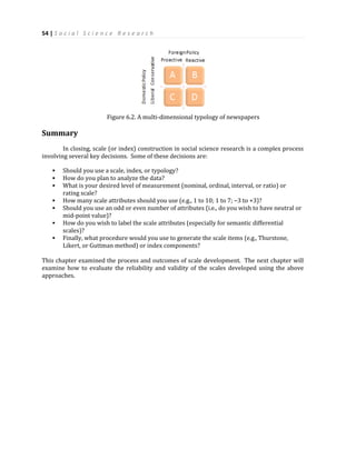 54 | S o c i a l S c i e n c e R e s e a r c h
Figure 6.2. A multi-dimensional typology of newspapers
Summary
In closing, scale (or index) construction in social science research is a complex process
involving several key decisions. Some of these decisions are:
 Should you use a scale, index, or typology?
 How do you plan to analyze the data?
 What is your desired level of measurement (nominal, ordinal, interval, or ratio) or
rating scale?
 How many scale attributes should you use (e.g., 1 to 10; 1 to 7; −3 to +3)?
 Should you use an odd or even number of attributes (i.e., do you wish to have neutral or
mid-point value)?
 How do you wish to label the scale attributes (especially for semantic differential
scales)?
 Finally, what procedure would you use to generate the scale items (e.g., Thurstone,
Likert, or Guttman method) or index components?
This chapter examined the process and outcomes of scale development. The next chapter will
examine how to evaluate the reliability and validity of the scales developed using the above
approaches.
 