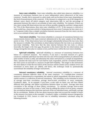 S c a l e R e l i a b i l i t y a n d V a l i d i t y | 57
Inter-rater reliability. Inter-rater reliability, also called inter-observer reliability, is a
measure of consistency between two or more independent raters (observers) of the same
construct. Usually, this is assessed in a pilot study, and can be done in two ways, depending on
the level of measurement of the construct. If the measure is categorical, a set of all categories is
defined, raters check off which category each observation falls in, and the percentage of
agreement between the raters is an estimate of inter-rater reliability. For instance, if there are
two raters rating 100 observations into one of three possible categories, and their ratings match
for 75% of the observations, then inter-rater reliability is 0.75. If the measure is interval or
ratio scaled (e.g., classroom activity is being measured once every 5 minutes by two raters on 1
to 7 response scale), then a simple correlation between measures from the two raters can also
serve as an estimate of inter-rater reliability.
Test-retest reliability. Test-retest reliability is a measure of consistency between two
measurements (tests) of the same construct administered to the same sample at two different
points in time. If the observations have not changed substantially between the two tests, then
the measure is reliable. The correlation in observations between the two tests is an estimate of
test-retest reliability. Note here that the time interval between the two tests is critical.
Generally, the longer is the time gap, the greater is the chance that the two observations may
change during this time (due to random error), and the lower will be the test-retest reliability.
Split-half reliability. Split-half reliability is a measure of consistency between two
halves of a construct measure. For instance, if you have a ten-item measure of a given
construct, randomly split those ten items into two sets of five (unequal halves are allowed if the
total number of items is odd), and administer the entire instrument to a sample of respondents.
Then, calculate the total score for each half for each respondent, and the correlation between
the total scores in each half is a measure of split-half reliability. The longer is the instrument,
the more likely it is that the two halves of the measure will be similar (since random errors are
minimized as more items are added), and hence, this technique tends to systematically
overestimate the reliability of longer instruments.
Internal consistency reliability. Internal consistency reliability is a measure of
consistency between different items of the same construct. If a multiple-item construct
measure is administered to respondents, the extent to which respondents rate those items in a
similar manner is a reflection of internal consistency. This reliability can be estimated in terms
of average inter-item correlation, average item-to-total correlation, or more commonly,
Cronbach’s alpha. As an example, if you have a scale with six items, you will have fifteen
different item pairings, and fifteen correlations between these six items. Average inter-item
correlation is the average of these fifteen correlations. To calculate average item-to-total
correlation, you have to first create a “total” item by adding the values of all six items, compute
the correlations between this total item and each of the six individual items, and finally, average
the six correlations. Neither of the two above measures takes into account the number of items
in the measure (six items in this example). Cronbach’s alpha, a reliability measure designed by
Lee Cronbach in 1951, factors in scale size in reliability estimation, calculated using the
following formula:
 
