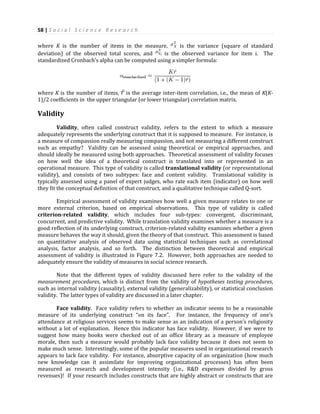 58 | S o c i a l S c i e n c e R e s e a r c h
where K is the number of items in the measure, is the variance (square of standard
deviation) of the observed total scores, and is the observed variance for item i. The
standardized Cronbach’s alpha can be computed using a simpler formula:
where K is the number of items, is the average inter-item correlation, i.e., the mean of K(K-
1)/2 coefficients in the upper triangular (or lower triangular) correlation matrix.
Validity
Validity, often called construct validity, refers to the extent to which a measure
adequately represents the underlying construct that it is supposed to measure. For instance, is
a measure of compassion really measuring compassion, and not measuring a different construct
such as empathy? Validity can be assessed using theoretical or empirical approaches, and
should ideally be measured using both approaches. Theoretical assessment of validity focuses
on how well the idea of a theoretical construct is translated into or represented in an
operational measure. This type of validity is called translational validity (or representational
validity), and consists of two subtypes: face and content validity. Translational validity is
typically assessed using a panel of expert judges, who rate each item (indicator) on how well
they fit the conceptual definition of that construct, and a qualitative technique called Q-sort.
Empirical assessment of validity examines how well a given measure relates to one or
more external criterion, based on empirical observations. This type of validity is called
criterion-related validity, which includes four sub-types: convergent, discriminant,
concurrent, and predictive validity. While translation validity examines whether a measure is a
good reflection of its underlying construct, criterion-related validity examines whether a given
measure behaves the way it should, given the theory of that construct. This assessment is based
on quantitative analysis of observed data using statistical techniques such as correlational
analysis, factor analysis, and so forth. The distinction between theoretical and empirical
assessment of validity is illustrated in Figure 7.2. However, both approaches are needed to
adequately ensure the validity of measures in social science research.
Note that the different types of validity discussed here refer to the validity of the
measurement procedures, which is distinct from the validity of hypotheses testing procedures,
such as internal validity (causality), external validity (generalizability), or statistical conclusion
validity. The latter types of validity are discussed in a later chapter.
Face validity. Face validity refers to whether an indicator seems to be a reasonable
measure of its underlying construct “on its face”. For instance, the frequency of one’s
attendance at religious services seems to make sense as an indication of a person’s religiosity
without a lot of explanation. Hence this indicator has face validity. However, if we were to
suggest how many books were checked out of an office library as a measure of employee
morale, then such a measure would probably lack face validity because it does not seem to
make much sense. Interestingly, some of the popular measures used in organizational research
appears to lack face validity. For instance, absorptive capacity of an organization (how much
new knowledge can it assimilate for improving organizational processes) has often been
measured as research and development intensity (i.e., R&D expenses divided by gross
revenues)! If your research includes constructs that are highly abstract or constructs that are
 