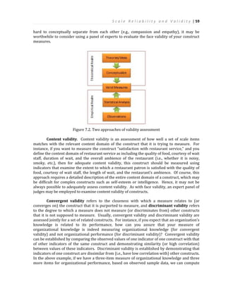 S c a l e R e l i a b i l i t y a n d V a l i d i t y | 59
hard to conceptually separate from each other (e.g., compassion and empathy), it may be
worthwhile to consider using a panel of experts to evaluate the face validity of your construct
measures.
Figure 7.2. Two approaches of validity assessment
Content validity. Content validity is an assessment of how well a set of scale items
matches with the relevant content domain of the construct that it is trying to measure. For
instance, if you want to measure the construct “satisfaction with restaurant service,” and you
define the content domain of restaurant service as including the quality of food, courtesy of wait
staff, duration of wait, and the overall ambience of the restaurant (i.e., whether it is noisy,
smoky, etc.), then for adequate content validity, this construct should be measured using
indicators that examine the extent to which a restaurant patron is satisfied with the quality of
food, courtesy of wait staff, the length of wait, and the restaurant’s ambience. Of course, this
approach requires a detailed description of the entire content domain of a construct, which may
be difficult for complex constructs such as self-esteem or intelligence. Hence, it may not be
always possible to adequately assess content validity. As with face validity, an expert panel of
judges may be employed to examine content validity of constructs.
Convergent validity refers to the closeness with which a measure relates to (or
converges on) the construct that it is purported to measure, and discriminant validity refers
to the degree to which a measure does not measure (or discriminates from) other constructs
that it is not supposed to measure. Usually, convergent validity and discriminant validity are
assessed jointly for a set of related constructs. For instance, if you expect that an organization’s
knowledge is related to its performance, how can you assure that your measure of
organizational knowledge is indeed measuring organizational knowledge (for convergent
validity) and not organizational performance (for discriminant validity)? Convergent validity
can be established by comparing the observed values of one indicator of one construct with that
of other indicators of the same construct and demonstrating similarity (or high correlation)
between values of these indicators. Discriminant validity is established by demonstrating that
indicators of one construct are dissimilar from (i.e., have low correlation with) other constructs.
In the above example, if we have a three-item measure of organizational knowledge and three
more items for organizational performance, based on observed sample data, we can compute
 