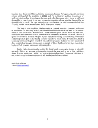 ii
translate thus book into Chinese, French, Indonesian, Korean, Portuguese, Spanish versions
(which will hopefully be available in 2012), and I’m looking for qualified researchers or
professors to translate it into Arabic, German, and other languages where there is sufficient
demand for a research text. If you are a prospective translator, please note that there will be no
financial gains or royalty for your translation services, because the book must remain free, but
I’ll gladly include you as a coauthor on the local-language version.
The book is structured into 16 chapters for a 16-week semester. However, professors
or instructors can add, drop, stretch, or condense topics to customize the book to the specific
needs of their curriculum. For instance, I don’t cover Chapters 14 and 15 in my own class,
because we have dedicated classes on statistics to cover those materials and more. Instead, I
spend two weeks on theories (Chapter 3), one week to discussing and conducting reviews for
academic journals (not in the book), and one week for a finals exam. Nevertheless, I felt it
necessary to include Chapters 14 and 15 for academic programs that may not have a dedicated
class on statistical analysis for research. A sample syllabus that I use for my own class in the
business Ph.D. program is provided in the appendix.
Lastly, I plan to continually update this book based on emerging trends in scientific
research. If there are any new or interesting content that you wish to see in future editions,
please drop me a note, and I will try my best to accommodate them. Comments, criticisms, or
corrections to any of the existing content will also be gratefully appreciated.
Anol Bhattacherjee
E-mail: abhatt@usf.edu
 