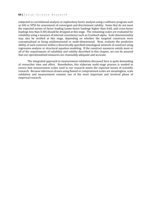 64 | S o c i a l S c i e n c e R e s e a r c h
subjected to correlational analysis or exploratory factor analysis using a software program such
as SAS or SPSS for assessment of convergent and discriminant validity. Items that do not meet
the expected norms of factor loading (same-factor loadings higher than 0.60, and cross-factor
loadings less than 0.30) should be dropped at this stage. The remaining scales are evaluated for
reliability using a measure of internal consistency such as Cronbach alpha. Scale dimensionality
may also be verified at this stage, depending on whether the targeted constructs were
conceptualized as being unidimensional or multi-dimensional. Next, evaluate the predictive
ability of each construct within a theoretically specified nomological network of construct using
regression analysis or structural equation modeling. If the construct measures satisfy most or
all of the requirements of reliability and validity described in this chapter, we can be assured
that our operationalized measures are reasonably adequate and accurate.
The integrated approach to measurement validation discussed here is quite demanding
of researcher time and effort. Nonetheless, this elaborate multi-stage process is needed to
ensure that measurement scales used in our research meets the expected norms of scientific
research. Because inferences drawn using flawed or compromised scales are meaningless, scale
validation and measurement remains one of the most important and involved phase of
empirical research.
 