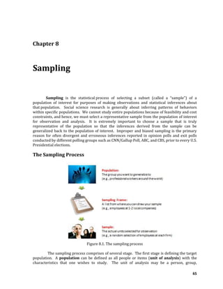 65
Chapter 8
Sampling
Sampling is the statistical process of selecting a subset (called a “sample”) of a
population of interest for purposes of making observations and statistical inferences about
that population. Social science research is generally about inferring patterns of behaviors
within specific populations. We cannot study entire populations because of feasibility and cost
constraints, and hence, we must select a representative sample from the population of interest
for observation and analysis. It is extremely important to choose a sample that is truly
representative of the population so that the inferences derived from the sample can be
generalized back to the population of interest. Improper and biased sampling is the primary
reason for often divergent and erroneous inferences reported in opinion polls and exit polls
conducted by different polling groups such as CNN/Gallup Poll, ABC, and CBS, prior to every U.S.
Presidential elections.
The Sampling Process
Figure 8.1. The sampling process
The sampling process comprises of several stage. The first stage is defining the target
population. A population can be defined as all people or items (unit of analysis) with the
characteristics that one wishes to study. The unit of analysis may be a person, group,
 