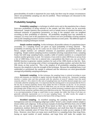 S a m p l i n g | 67
generalizability of results is important for your study, but there may be unique circumstances
where non-probability sampling can also be justified. These techniques are discussed in the
next two sections.
Probability Sampling
Probability sampling is a technique in which every unit in the population has a chance
(non-zero probability) of being selected in the sample, and this chance can be accurately
determined. Sample statistics thus produced, such as sample mean or standard deviation, are
unbiased estimates of population parameters, as long as the sampled units are weighted
according to their probability of selection. All probability sampling have two attributes in
common: (1) every unit in the population has a known non-zero probability of being sampled,
and (2) the sampling procedure involves random selection at some point. The different types of
probability sampling techniques include:
Simple random sampling. In this technique, all possible subsets of a population (more
accurately, of a sampling frame) are given an equal probability of being selected. The
probability of selecting any set of n units out of a total of N units in a sampling frame is NCn.
Hence, sample statistics are unbiased estimates of population parameters, without any
weighting. Simple random sampling involves randomly selecting respondents from a sampling
frame, but with large sampling frames, usually a table of random numbers or a computerized
random number generator is used. For instance, if you wish to select 200 firms to survey from
a list of 1000 firms, if this list is entered into a spreadsheet like Excel, you can use Excel’s
RAND() function to generate random numbers for each of the 1000 clients on that list. Next,
you sort the list in increasing order of their corresponding random number, and select the first
200 clients on that sorted list. This is the simplest of all probability sampling techniques;
however, the simplicity is also the strength of this technique. Because the sampling frame is not
subdivided or partitioned, the sample is unbiased and the inferences are most generalizable
amongst all probability sampling techniques.
Systematic sampling. In this technique, the sampling frame is ordered according to some
criteria and elements are selected at regular intervals through that ordered list. Systematic sampling
involves a random start and then proceeds with the selection of every kth element from that point
onwards, where k = N/n, where k is the ratio of sampling frame size N and the desired sample size n, and
is formally called the sampling ratio. It is important that the starting point is not automatically the first in
the list, but is instead randomly chosen from within the first k elements on the list. In our previous
example of selecting 200 firms from a list of 1000 firms, you can sort the 1000 firms in increasing (or
decreasing) order of their size (i.e., employee count or annual revenues), randomly select one of the first
five firms on the sorted list, and then select every fifth firm on the list. This process will ensure that there
is no overrepresentation of large or small firms in your sample, but rather that firms of all sizes are
generally uniformly represented, as it is in your sampling frame. In other words, the sample is
representative of the population, at least on the basis of the sorting criterion.
Stratified sampling. In stratified sampling, the sampling frame is divided into
homogeneous and non-overlapping subgroups (called “strata”), and a simple random sample is
drawn within each subgroup. In the previous example of selecting 200 firms from a list of 1000
firms, you can start by categorizing the firms based on their size as large (more than 500
employees), medium (between 50 and 500 employees), and small (less than 50 employees).
You can then randomly select 67 firms from each subgroup to make up your sample of 200
firms. However, since there are many more small firms in a sampling frame than large firms,
having an equal number of small, medium, and large firms will make the sample less
 