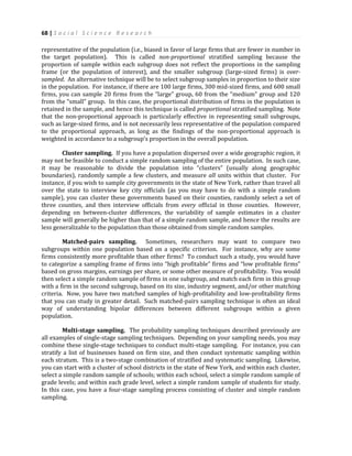 68 | S o c i a l S c i e n c e R e s e a r c h
representative of the population (i.e., biased in favor of large firms that are fewer in number in
the target population). This is called non-proportional stratified sampling because the
proportion of sample within each subgroup does not reflect the proportions in the sampling
frame (or the population of interest), and the smaller subgroup (large-sized firms) is over-
sampled. An alternative technique will be to select subgroup samples in proportion to their size
in the population. For instance, if there are 100 large firms, 300 mid-sized firms, and 600 small
firms, you can sample 20 firms from the “large” group, 60 from the “medium” group and 120
from the “small” group. In this case, the proportional distribution of firms in the population is
retained in the sample, and hence this technique is called proportional stratified sampling. Note
that the non-proportional approach is particularly effective in representing small subgroups,
such as large-sized firms, and is not necessarily less representative of the population compared
to the proportional approach, as long as the findings of the non-proportional approach is
weighted in accordance to a subgroup’s proportion in the overall population.
Cluster sampling. If you have a population dispersed over a wide geographic region, it
may not be feasible to conduct a simple random sampling of the entire population. In such case,
it may be reasonable to divide the population into “clusters” (usually along geographic
boundaries), randomly sample a few clusters, and measure all units within that cluster. For
instance, if you wish to sample city governments in the state of New York, rather than travel all
over the state to interview key city officials (as you may have to do with a simple random
sample), you can cluster these governments based on their counties, randomly select a set of
three counties, and then interview officials from every official in those counties. However,
depending on between-cluster differences, the variability of sample estimates in a cluster
sample will generally be higher than that of a simple random sample, and hence the results are
less generalizable to the population than those obtained from simple random samples.
Matched-pairs sampling. Sometimes, researchers may want to compare two
subgroups within one population based on a specific criterion. For instance, why are some
firms consistently more profitable than other firms? To conduct such a study, you would have
to categorize a sampling frame of firms into “high profitable” firms and “low profitable firms”
based on gross margins, earnings per share, or some other measure of profitability. You would
then select a simple random sample of firms in one subgroup, and match each firm in this group
with a firm in the second subgroup, based on its size, industry segment, and/or other matching
criteria. Now, you have two matched samples of high-profitability and low-profitability firms
that you can study in greater detail. Such matched-pairs sampling technique is often an ideal
way of understanding bipolar differences between different subgroups within a given
population.
Multi-stage sampling. The probability sampling techniques described previously are
all examples of single-stage sampling techniques. Depending on your sampling needs, you may
combine these single-stage techniques to conduct multi-stage sampling. For instance, you can
stratify a list of businesses based on firm size, and then conduct systematic sampling within
each stratum. This is a two-stage combination of stratified and systematic sampling. Likewise,
you can start with a cluster of school districts in the state of New York, and within each cluster,
select a simple random sample of schools; within each school, select a simple random sample of
grade levels; and within each grade level, select a simple random sample of students for study.
In this case, you have a four-stage sampling process consisting of cluster and simple random
sampling.
 