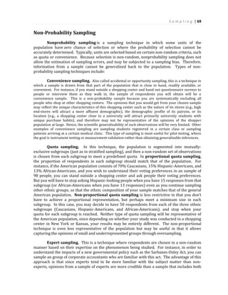 S a m p l i n g | 69
Non-Probability Sampling
Nonprobability sampling is a sampling technique in which some units of the
population have zero chance of selection or where the probability of selection cannot be
accurately determined. Typically, units are selected based on certain non-random criteria, such
as quota or convenience. Because selection is non-random, nonprobability sampling does not
allow the estimation of sampling errors, and may be subjected to a sampling bias. Therefore,
information from a sample cannot be generalized back to the population. Types of non-
probability sampling techniques include:
Convenience sampling. Also called accidental or opportunity sampling, this is a technique in
which a sample is drawn from that part of the population that is close to hand, readily available, or
convenient. For instance, if you stand outside a shopping center and hand out questionnaire surveys to
people or interview them as they walk in, the sample of respondents you will obtain will be a
convenience sample. This is a non-probability sample because you are systematically excluding all
people who shop at other shopping centers. The opinions that you would get from your chosen sample
may reflect the unique characteristics of this shopping center such as the nature of its stores (e.g., high
end-stores will attract a more affluent demographic), the demographic profile of its patrons, or its
location (e.g., a shopping center close to a university will attract primarily university students with
unique purchase habits), and therefore may not be representative of the opinions of the shopper
population at large. Hence, the scientific generalizability of such observations will be very limited. Other
examples of convenience sampling are sampling students registered in a certain class or sampling
patients arriving at a certain medical clinic. This type of sampling is most useful for pilot testing, where
the goal is instrument testing or measurement validation rather than obtaining generalizable inferences.
Quota sampling. In this technique, the population is segmented into mutually-
exclusive subgroups (just as in stratified sampling), and then a non-random set of observations
is chosen from each subgroup to meet a predefined quota. In proportional quota sampling,
the proportion of respondents in each subgroup should match that of the population. For
instance, if the American population consists of 70% Caucasians, 15% Hispanic-Americans, and
13% African-Americans, and you wish to understand their voting preferences in an sample of
98 people, you can stand outside a shopping center and ask people their voting preferences.
But you will have to stop asking Hispanic-looking people when you have 15 responses from that
subgroup (or African-Americans when you have 13 responses) even as you continue sampling
other ethnic groups, so that the ethnic composition of your sample matches that of the general
American population. Non-proportional quota sampling is less restrictive in that you don’t
have to achieve a proportional representation, but perhaps meet a minimum size in each
subgroup. In this case, you may decide to have 50 respondents from each of the three ethnic
subgroups (Caucasians, Hispanic-Americans, and African-Americans), and stop when your
quota for each subgroup is reached. Neither type of quota sampling will be representative of
the American population, since depending on whether your study was conducted in a shopping
center in New York or Kansas, your results may be entirely different. The non-proportional
technique is even less representative of the population but may be useful in that it allows
capturing the opinions of small and underrepresented groups through oversampling.
Expert sampling. This is a technique where respondents are chosen in a non-random
manner based on their expertise on the phenomenon being studied. For instance, in order to
understand the impacts of a new governmental policy such as the Sarbanes-Oxley Act, you can
sample an group of corporate accountants who are familiar with this act. The advantage of this
approach is that since experts tend to be more familiar with the subject matter than non-
experts, opinions from a sample of experts are more credible than a sample that includes both
 