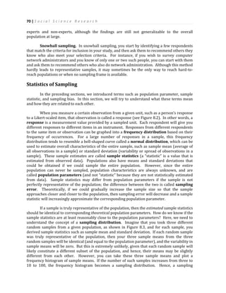 70 | S o c i a l S c i e n c e R e s e a r c h
experts and non-experts, although the findings are still not generalizable to the overall
population at large.
Snowball sampling. In snowball sampling, you start by identifying a few respondents
that match the criteria for inclusion in your study, and then ask them to recommend others they
know who also meet your selection criteria. For instance, if you wish to survey computer
network administrators and you know of only one or two such people, you can start with them
and ask them to recommend others who also do network administration. Although this method
hardly leads to representative samples, it may sometimes be the only way to reach hard-to-
reach populations or when no sampling frame is available.
Statistics of Sampling
In the preceding sections, we introduced terms such as population parameter, sample
statistic, and sampling bias. In this section, we will try to understand what these terms mean
and how they are related to each other.
When you measure a certain observation from a given unit, such as a person’s response
to a Likert-scaled item, that observation is called a response (see Figure 8.2). In other words, a
response is a measurement value provided by a sampled unit. Each respondent will give you
different responses to different items in an instrument. Responses from different respondents
to the same item or observation can be graphed into a frequency distribution based on their
frequency of occurrences. For a large number of responses in a sample, this frequency
distribution tends to resemble a bell-shaped curve called a normal distribution, which can be
used to estimate overall characteristics of the entire sample, such as sample mean (average of
all observations in a sample) or standard deviation (variability or spread of observations in a
sample). These sample estimates are called sample statistics (a “statistic” is a value that is
estimated from observed data). Populations also have means and standard deviations that
could be obtained if we could sample the entire population. However, since the entire
population can never be sampled, population characteristics are always unknown, and are
called population parameters (and not “statistic” because they are not statistically estimated
from data). Sample statistics may differ from population parameters if the sample is not
perfectly representative of the population; the difference between the two is called sampling
error. Theoretically, if we could gradually increase the sample size so that the sample
approaches closer and closer to the population, then sampling error will decrease and a sample
statistic will increasingly approximate the corresponding population parameter.
If a sample is truly representative of the population, then the estimated sample statistics
should be identical to corresponding theoretical population parameters. How do we know if the
sample statistics are at least reasonably close to the population parameters? Here, we need to
understand the concept of a sampling distribution. Imagine that you took three different
random samples from a given population, as shown in Figure 8.3, and for each sample, you
derived sample statistics such as sample mean and standard deviation. If each random sample
was truly representative of the population, then your three sample means from the three
random samples will be identical (and equal to the population parameter), and the variability in
sample means will be zero. But this is extremely unlikely, given that each random sample will
likely constitute a different subset of the population, and hence, their means may be slightly
different from each other. However, you can take these three sample means and plot a
frequency histogram of sample means. If the number of such samples increases from three to
10 to 100, the frequency histogram becomes a sampling distribution. Hence, a sampling
 