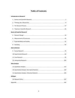 iii
Table of Contents
Introduction to Research
1. Science and Scientific Research....................................................................................................1
2. Thinking Like a Researcher...........................................................................................................9
3. The Research Process.................................................................................................................17
4. Theories in Scientific Research...................................................................................................25
Basics of Empirical Research
5. Research Design .........................................................................................................................35
6. Measurement of Constructs.......................................................................................................43
7. Scale Reliability and Validity.......................................................................................................55
8. Sampling.....................................................................................................................................65
Data Collection
9. Survey Research .........................................................................................................................73
10. Experimental Research ..............................................................................................................83
11. Case Research ............................................................................................................................93
12. Interpretive Research...............................................................................................................103
Data Analysis
13. Qualitative Analysis..................................................................................................................113
14. Quantitative Analysis: Descriptive Statistics............................................................................119
15. Quantitative Analysis: Inferential Statistics .............................................................................129
Epilogue
16. Research Ethics ........................................................................................................................137
Appendix.............................................................................................................................................143
 