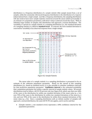 S a m p l i n g | 71
distribution is a frequency distribution of a sample statistic (like sample mean) from a set of
samples, while the commonly referenced frequency distribution is the distribution of a response
(observation) from a single sample. Just like a frequency distribution, the sampling distribution
will also tend to have more sample statistics clustered around the mean (which presumably is
an estimate of a population parameter), with fewer values scattered around the mean. With an
infinitely large number of samples, this distribution will approach a normal distribution. The
variability or spread of a sample statistic in a sampling distribution (i.e., the standard deviation
of a sampling statistic) is called its standard error. In contrast, the term standard deviation is
reserved for variability of an observed response from a single sample.
Figure 8.2. Sample Statistic
The mean value of a sample statistic in a sampling distribution is presumed to be an
estimate of the unknown population parameter. Based on the spread of this sampling
distribution (i.e., based on standard error), it is also possible to estimate confidence intervals
for that prediction population parameter. Confidence interval is the estimated probability
that a population parameter lies within a specific interval of sample statistic values. All normal
distributions tend to follow a 68-95-99 percent rule (see Figure 8.4), which says that over 68%
of the cases in the distribution lie within one standard deviation of the mean value (µ + 1σ),
over 95% of the cases in the distribution lie within two standard deviations of the mean (µ +
2σ), and over 99% of the cases in the distribution lie within three standard deviations of the
mean value (µ + 3σ). Since a sampling distribution with an infinite number of samples will
approach a normal distribution, the same 68-95-99 rule applies, and it can be said that:
 (Sample statistic + one standard error) represents a 68% confidence interval for the
population parameter.
 