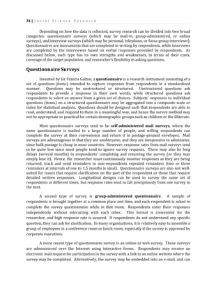 74 | S o c i a l S c i e n c e R e s e a r c h
Depending on how the data is collected, survey research can be divided into two broad
categories: questionnaire surveys (which may be mail-in, group-administered, or online
surveys), and interview surveys (which may be personal, telephone, or focus group interviews).
Questionnaires are instruments that are completed in writing by respondents, while interviews
are completed by the interviewer based on verbal responses provided by respondents. As
discussed below, each type has its own strengths and weaknesses, in terms of their costs,
coverage of the target population, and researcher’s flexibility in asking questions.
Questionnaire Surveys
Invented by Sir Francis Galton, a questionnaire is a research instrument consisting of a
set of questions (items) intended to capture responses from respondents in a standardized
manner. Questions may be unstructured or structured. Unstructured questions ask
respondents to provide a response in their own words, while structured questions ask
respondents to select an answer from a given set of choices. Subjects’ responses to individual
questions (items) on a structured questionnaire may be aggregated into a composite scale or
index for statistical analysis. Questions should be designed such that respondents are able to
read, understand, and respond to them in a meaningful way, and hence the survey method may
not be appropriate or practical for certain demographic groups such as children or the illiterate.
Most questionnaire surveys tend to be self-administered mail surveys, where the
same questionnaire is mailed to a large number of people, and willing respondents can
complete the survey at their convenience and return it in postage-prepaid envelopes. Mail
surveys are advantageous in that they are unobtrusive, and they are inexpensive to administer,
since bulk postage is cheap in most countries. However, response rates from mail surveys tend
to be quite low since most people tend to ignore survey requests. There may also be long
delays (several months) in respondents’ completing and returning the survey (or they may
simply lose it). Hence, the researcher must continuously monitor responses as they are being
returned, track and send reminders to non-respondents repeated reminders (two or three
reminders at intervals of one to 1.5 months is ideal). Questionnaire surveys are also not well-
suited for issues that require clarification on the part of the respondent or those that require
detailed written responses. Longitudinal designs can be used to survey the same set of
respondents at different times, but response rates tend to fall precipitously from one survey to
the next.
A second type of survey is group-administered questionnaire. A sample of
respondents is brought together at a common place and time, and each respondent is asked to
complete the survey questionnaire while in that room. Respondents enter their responses
independently without interacting with each other. This format is convenient for the
researcher, and high response rate is assured. If respondents do not understand any specific
question, they can ask for clarification. In many organizations, it is relatively easy to assemble a
group of employees in a conference room or lunch room, especially if the survey is approved by
corporate executives.
A more recent type of questionnaire survey is an online or web survey. These surveys
are administered over the Internet using interactive forms. Respondents may receive an
electronic mail request for participation in the survey with a link to an online website where the
survey may be completed. Alternatively, the survey may be embedded into an e-mail, and can
 