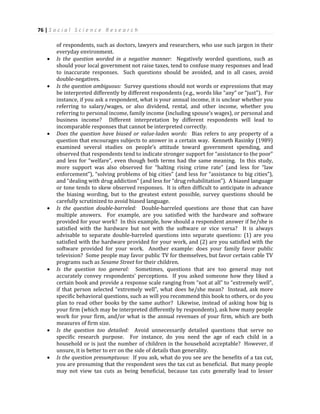 76 | S o c i a l S c i e n c e R e s e a r c h
of respondents, such as doctors, lawyers and researchers, who use such jargon in their
everyday environment.
 Is the question worded in a negative manner: Negatively worded questions, such as
should your local government not raise taxes, tend to confuse many responses and lead
to inaccurate responses. Such questions should be avoided, and in all cases, avoid
double-negatives.
 Is the question ambiguous: Survey questions should not words or expressions that may
be interpreted differently by different respondents (e.g., words like “any” or “just”). For
instance, if you ask a respondent, what is your annual income, it is unclear whether you
referring to salary/wages, or also dividend, rental, and other income, whether you
referring to personal income, family income (including spouse’s wages), or personal and
business income? Different interpretation by different respondents will lead to
incomparable responses that cannot be interpreted correctly.
 Does the question have biased or value-laden words: Bias refers to any property of a
question that encourages subjects to answer in a certain way. Kenneth Rasinky (1989)
examined several studies on people’s attitude toward government spending, and
observed that respondents tend to indicate stronger support for “assistance to the poor”
and less for “welfare”, even though both terms had the same meaning. In this study,
more support was also observed for “halting rising crime rate” (and less for “law
enforcement”), “solving problems of big cities” (and less for “assistance to big cities”),
and “dealing with drug addiction” (and less for “drug rehabilitation”). A biased language
or tone tends to skew observed responses. It is often difficult to anticipate in advance
the biasing wording, but to the greatest extent possible, survey questions should be
carefully scrutinized to avoid biased language.
 Is the question double-barreled: Double-barreled questions are those that can have
multiple answers. For example, are you satisfied with the hardware and software
provided for your work? In this example, how should a respondent answer if he/she is
satisfied with the hardware but not with the software or vice versa? It is always
advisable to separate double-barreled questions into separate questions: (1) are you
satisfied with the hardware provided for your work, and (2) are you satisfied with the
software provided for your work. Another example: does your family favor public
television? Some people may favor public TV for themselves, but favor certain cable TV
programs such as Sesame Street for their children.
 Is the question too general: Sometimes, questions that are too general may not
accurately convey respondents’ perceptions. If you asked someone how they liked a
certain book and provide a response scale ranging from “not at all” to “extremely well”,
if that person selected “extremely well”, what does he/she mean? Instead, ask more
specific behavioral questions, such as will you recommend this book to others, or do you
plan to read other books by the same author? Likewise, instead of asking how big is
your firm (which may be interpreted differently by respondents), ask how many people
work for your firm, and/or what is the annual revenues of your firm, which are both
measures of firm size.
 Is the question too detailed: Avoid unnecessarily detailed questions that serve no
specific research purpose. For instance, do you need the age of each child in a
household or is just the number of children in the household acceptable? However, if
unsure, it is better to err on the side of details than generality.
 Is the question presumptuous: If you ask, what do you see are the benefits of a tax cut,
you are presuming that the respondent sees the tax cut as beneficial. But many people
may not view tax cuts as being beneficial, because tax cuts generally lead to lesser
 