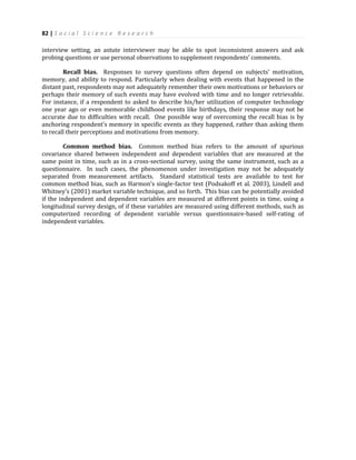82 | S o c i a l S c i e n c e R e s e a r c h
interview setting, an astute interviewer may be able to spot inconsistent answers and ask
probing questions or use personal observations to supplement respondents’ comments.
Recall bias. Responses to survey questions often depend on subjects’ motivation,
memory, and ability to respond. Particularly when dealing with events that happened in the
distant past, respondents may not adequately remember their own motivations or behaviors or
perhaps their memory of such events may have evolved with time and no longer retrievable.
For instance, if a respondent to asked to describe his/her utilization of computer technology
one year ago or even memorable childhood events like birthdays, their response may not be
accurate due to difficulties with recall. One possible way of overcoming the recall bias is by
anchoring respondent’s memory in specific events as they happened, rather than asking them
to recall their perceptions and motivations from memory.
Common method bias. Common method bias refers to the amount of spurious
covariance shared between independent and dependent variables that are measured at the
same point in time, such as in a cross-sectional survey, using the same instrument, such as a
questionnaire. In such cases, the phenomenon under investigation may not be adequately
separated from measurement artifacts. Standard statistical tests are available to test for
common method bias, such as Harmon’s single-factor test (Podsakoff et al. 2003), Lindell and
Whitney’s (2001) market variable technique, and so forth. This bias can be potentially avoided
if the independent and dependent variables are measured at different points in time, using a
longitudinal survey design, of if these variables are measured using different methods, such as
computerized recording of dependent variable versus questionnaire-based self-rating of
independent variables.
 