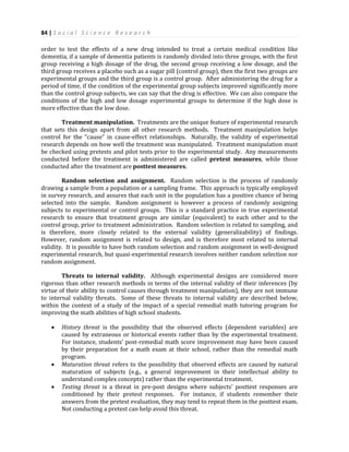 84 | S o c i a l S c i e n c e R e s e a r c h
order to test the effects of a new drug intended to treat a certain medical condition like
dementia, if a sample of dementia patients is randomly divided into three groups, with the first
group receiving a high dosage of the drug, the second group receiving a low dosage, and the
third group receives a placebo such as a sugar pill (control group), then the first two groups are
experimental groups and the third group is a control group. After administering the drug for a
period of time, if the condition of the experimental group subjects improved significantly more
than the control group subjects, we can say that the drug is effective. We can also compare the
conditions of the high and low dosage experimental groups to determine if the high dose is
more effective than the low dose.
Treatment manipulation. Treatments are the unique feature of experimental research
that sets this design apart from all other research methods. Treatment manipulation helps
control for the “cause” in cause-effect relationships. Naturally, the validity of experimental
research depends on how well the treatment was manipulated. Treatment manipulation must
be checked using pretests and pilot tests prior to the experimental study. Any measurements
conducted before the treatment is administered are called pretest measures, while those
conducted after the treatment are posttest measures.
Random selection and assignment. Random selection is the process of randomly
drawing a sample from a population or a sampling frame. This approach is typically employed
in survey research, and assures that each unit in the population has a positive chance of being
selected into the sample. Random assignment is however a process of randomly assigning
subjects to experimental or control groups. This is a standard practice in true experimental
research to ensure that treatment groups are similar (equivalent) to each other and to the
control group, prior to treatment administration. Random selection is related to sampling, and
is therefore, more closely related to the external validity (generalizability) of findings.
However, random assignment is related to design, and is therefore most related to internal
validity. It is possible to have both random selection and random assignment in well-designed
experimental research, but quasi-experimental research involves neither random selection nor
random assignment.
Threats to internal validity. Although experimental designs are considered more
rigorous than other research methods in terms of the internal validity of their inferences (by
virtue of their ability to control causes through treatment manipulation), they are not immune
to internal validity threats. Some of these threats to internal validity are described below,
within the context of a study of the impact of a special remedial math tutoring program for
improving the math abilities of high school students.
 History threat is the possibility that the observed effects (dependent variables) are
caused by extraneous or historical events rather than by the experimental treatment.
For instance, students’ post-remedial math score improvement may have been caused
by their preparation for a math exam at their school, rather than the remedial math
program.
 Maturation threat refers to the possibility that observed effects are caused by natural
maturation of subjects (e.g., a general improvement in their intellectual ability to
understand complex concepts) rather than the experimental treatment.
 Testing threat is a threat in pre-post designs where subjects’ posttest responses are
conditioned by their pretest responses. For instance, if students remember their
answers from the pretest evaluation, they may tend to repeat them in the posttest exam.
Not conducting a pretest can help avoid this threat.
 