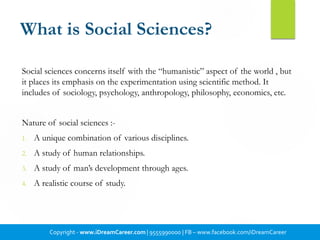 What is Social Sciences?
Social sciences concerns itself with the “humanistic” aspect of the world , but
it places its emphasis on the experimentation using scientific method. It
includes of sociology, psychology, anthropology, philosophy, economics, etc.
Nature of social sciences :-
1. A unique combination of various disciplines.
2. A study of human relationships.
3. A study of man’s development through ages.
4. A realistic course of study.
Copyright - www.iDreamCareer.com | 9555990000 | FB – www.facebook.com/iDreamCareer
 