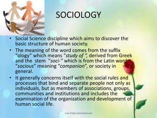 SOCIOLOGY
• Social Science discipline which aims to discover the
basic structure of human society.
• The meaning of the word comes from the suffix
“ology” which means “study of “, derived from Greek
and the stem “soci-” which is from the Latin word
“socious” meaning “companion”, or society in
general.
• It generally concerns itself with the social rules and
processes that bind and separate people not only as
individuals, but as members of associations, groups,
communities and institutions and includes the
examination of the organization and development of
human social life.
 