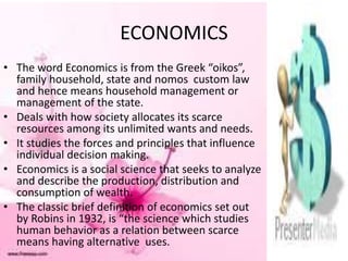 ECONOMICS
• The word Economics is from the Greek “oikos”,
family household, state and nomos custom law
and hence means household management or
management of the state.
• Deals with how society allocates its scarce
resources among its unlimited wants and needs.
• It studies the forces and principles that influence
individual decision making.
• Economics is a social science that seeks to analyze
and describe the production, distribution and
consumption of wealth.
• The classic brief definition of economics set out
by Robins in 1932, is “the science which studies
human behavior as a relation between scarce
means having alternative uses.
 