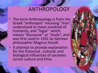 ANTHROPOLOGY
• The term Anthropology is from the
Greek “anthropos” meaning “man”,
understood to mean mankind of
humanity, and “logia” which
means “discourse” or “study”, and
was first used in 1501 by German
philosopher Magnus Hundt.
• It attempt to provide explanation
for the historical , cultural, and
biological influences of societies
across culture and time.
 