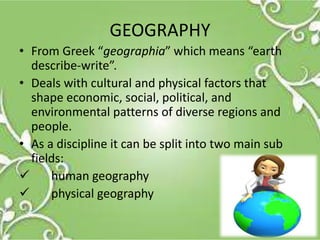 GEOGRAPHY
• From Greek “geographia” which means “earth
describe-write”.
• Deals with cultural and physical factors that
shape economic, social, political, and
environmental patterns of diverse regions and
people.
• As a discipline it can be split into two main sub
fields:
 human geography
 physical geography
 