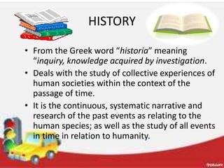 HISTORY
• From the Greek word “historia” meaning
“inquiry, knowledge acquired by investigation.
• Deals with the study of collective experiences of
human societies within the context of the
passage of time.
• It is the continuous, systematic narrative and
research of the past events as relating to the
human species; as well as the study of all events
in time in relation to humanity.
 