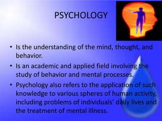 PSYCHOLOGY
• Is the understanding of the mind, thought, and
behavior.
• Is an academic and applied field involving the
study of behavior and mental processes.
• Psychology also refers to the application of such
knowledge to various spheres of human activity,
including problems of individuals’ daily lives and
the treatment of mental illness.
 