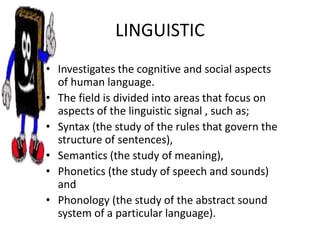 LINGUISTIC
• Investigates the cognitive and social aspects
of human language.
• The field is divided into areas that focus on
aspects of the linguistic signal , such as;
• Syntax (the study of the rules that govern the
structure of sentences),
• Semantics (the study of meaning),
• Phonetics (the study of speech and sounds)
and
• Phonology (the study of the abstract sound
system of a particular language).
 