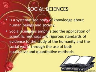 SOCIAL SCIENCES
• Is a systematized body of knowledge about
human beings and society.
• Social science is emphasized the application of
scientific methods and rigorous standards of
evidence to the study of the humanity and the
social world through the use of both
qualitative and quantitative methods.
 