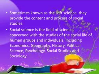 • Sometimes known as the soft science, they
provide the content and process of social
studies.
• Social science is the field of sciences
concerned with the studies of the social life of
human groups and individuals, including
Economics, Geography, History, Political
Science, Psychology, Social Studies and
Sociology.
 