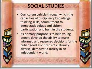 SOCIAL STUDIES
• Curriculum vehicle through which the
capacities of disciplinary knowledge,
thinking skills, commitment to
democratic values and citizen
participation and built in the students.
• Its primary purpose is to help young
people develop the ability to make
informed and reasoned decisions for the
public good as citizens of culturally
diverse, democratic society in an
independent world.
 